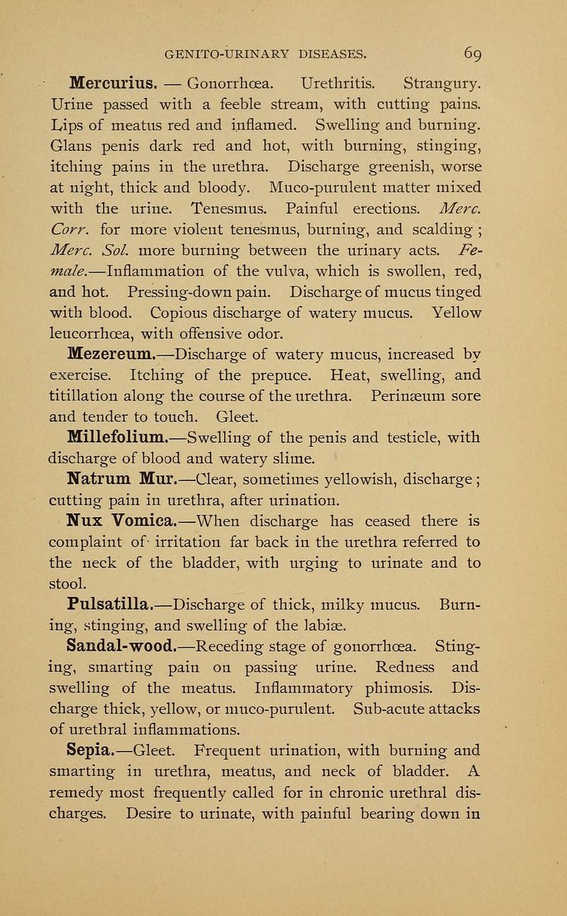 Mercurius. — Gonorrhoea. Urethritis. Strangury. Urine passed with a feeble stream, with cutting pains. Lips of meatus red and inflamed. Swelling and burning. Glans penis dark red and hot, with burning, stinging, itching pains in the urethra. Discharge greenish, worse at night, thick and bloody. Muco-purulent matter mixed with the urine. Tenesmus. Painful erections. Merc. Corr. for more violent tenesmus, burning, and scalding ; Merc. Sol. more burning between the urinary acts. Fe- male.—Inflammation of the vulva, which is swollen, red, and hot. Pressing-down pain. Discharge of mucus tinged with blood. Copious discharge of watery mucus. Yellow leucorrhcea, with offensive odor. Mezereum.—Discharge of watery mucus, increased by exercise. Itching of the prepuce. Heat, swelling, and titillation along the course of the urethra. Perinseum sore and tender to touch. Gleet. Millefolium.—Swelling of the penis and testicle, with discharge of blood and watery slime. Natrum Mur.—Clear, sometimes yellowish, discharge ; cutting pain in urethra, after urination. Nux Vomica.—When discharge has ceased there is complaint of- irritation far back in the urethra referred to the neck of the bladder, with urging to urinate and to stool. Pulsatilla.—Discharge of thick, milky mucus. Burn- ing, stinging, and swelling of the labise. Sandal-wood.—Receding stage of gonorrhoea. Sting- ing, smarting pain on passing urine. Redness and swelling of the meatus. Inflammatory phimosis. Dis- charge thick, yellow, or muco-purulent. Sub-acute attacks of urethral inflammations. Sepia.—Gleet. Frequent urination, with burning and smarting in urethra, meatus, and neck of bladder. A remedy most frequently called for in chronic urethral dis- charges. Desire to urinate, with painful bearing down in