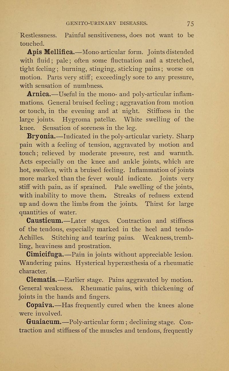 Restlessness. Painful sensitiveness, does not want to be touched. Apis Mellifica.—Mono-articular form. Joints distended with fluid; pale; often some fluctuation and a stretched, tight feeling; burning, stinging, sticking pains; worse on motion. Parts very stiff; exceedingly sore to any pressure, with sensation of numbness. Arnica.—Useful in the mono- and poly-articular inflam- mations. General bruised feeling; aggravation from motion or touch, in the evening and at night. Stiffness in the large joints. Hygroma patellae. White swelling of the knee. Sensation of soreness in the leg. Bryonia.—Indicated in the poly-articular variety. Sharp pain with a feeling of tension, aggravated by motion and touch; relieved by moderate pressure, rest and warmth. Acts especially on the knee and ankle joints, which are hot, swollen, with a bruised feeling. Inflammation of joints more marked than the fever would indicate. Joints very stiff with pain, as if sprained. Pale swelling of the joints, with inability to move them. Streaks of redness extend up and down the limbs from the joints. Thirst for large quantities of water. Causticum.—Later stages. Contraction and stiffness of the tendons, especially marked in the heel and tendo- Achilles. Stitching and tearing pains. Weakness, tremb- ling, heaviness and prostration. Cimicifuga.—Pain in joints without appreciable lesion. Wandering pains. Hysterical hyperaesthesia of a rheumatic character. Clematis.—Earlier stage. Pains aggravated by motion. General weakness. Rheumatic pains, with thickening of joints in the hands and fingers. Copaiva.—Has frequently cured when the knees alone were involved. Guaiacum.—Poly-articular form ; declining stage. Con- traction and stiffness of the muscles and tendons, frequently