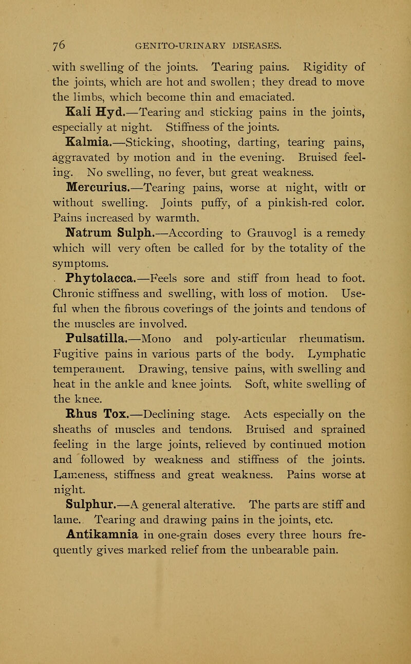 with swelling of the joints. Tearing pains. Rigidity of the joints, which are hot and swollen; they dread to move the limbs, which become thin and emaciated. Kali Hyd.—Tearing and sticking pains in the joints, especially at night. Stiffness of the joints. Kalmia,—Sticking, shooting, darting, tearing pains, aggravated by motion and in the evening. Bruised feel- ing. No swelling, no fever, but great weakness. Mercurius.—Tearing pains, worse at night, with or without swelling. Joints puffy, of a pinkish-red color. Pains increased by warmth. Natrum Sulph.—According to Grauvogl is a remedy which will very often be called for by the totality of the symptoms. . Phytolacca.—Feels sore and stiff from head to foot. Chronic stiffness and swelling, with loss of motion. Use- ful when the fibrous coverings of the joints and tendons of the muscles are involved. Pulsatilla.—Mono and poly-articular rheumatism. Fugitive pains in various parts of the body. Lymphatic temperament. Drawing, tensive pains, with swelling and heat in the ankle and knee joints. Soft, white swelling of the knee. Rhus Tox.—Declining stage. Acts especially on the sheaths of muscles and tendons. Bruised and sprained feeling in the large joints, relieved by continued motion and followed by weakness and stiffness of the joints. Lameness, stiffness and great weakness. Pains worse at night. Sulphur.—A general alterative. The parts are stiff and lame. Tearing and drawing pains in the joints, etc. Antikamnia in one-grain doses every three hours fre- quently gives marked relief from the unbearable pain.