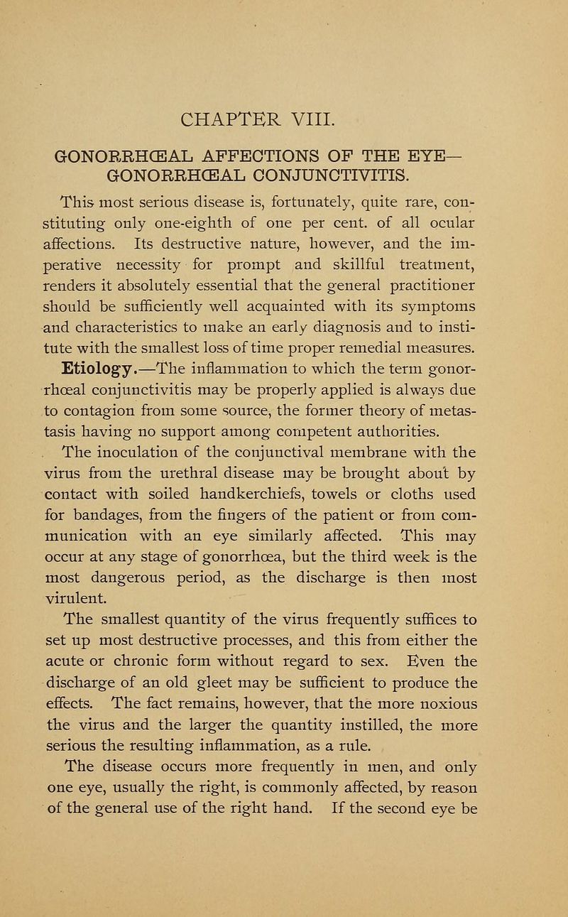 CHAPTER VIII. GONORRHCEAL AFFECTIONS OF THE EYE— GONORRHCEAL CONJUNCTIVITIS. This most serious disease is, fortunately, quite rare, con- stituting only one-eighth of one per cent, of all ocular affections. Its destructive nature, however, and the im- perative necessity for prompt and skillful treatment, renders it absolutely essential that the general practitioner should be sufficiently well acquainted with its symptoms and characteristics to make an early diagnosis and to insti- tute with the smallest loss of time proper remedial measures. Etiology.—The inflammation to which the term gonor- rhceal conjunctivitis may be properly applied is always due to contagion from some source, the former theory of metas- tasis having no support among competent authorities. The inoculation of the conjunctival membrane with the virus from the urethral disease may be brought about by contact with soiled handkerchiefs, towels or cloths used for bandages, from the fingers of the patient or from com- munication with an eye similarly affected. This may occur at any stage of gonorrhoea, but the third week is the most dangerous period, as the discharge is then most virulent. The smallest quantity of the virus frequently suffices to set up most destructive processes, and this from either the acute or chronic form without regard to sex. Even the discharge of an old gleet may be sufficient to produce the effects. The fact remains, however, that the more noxious the virus and the larger the quantity instilled, the more serious the resulting inflammation, as a rule. The disease occurs more frequently in men, and only one eye, usually the right, is commonly affected, by reason of the general use of the right hand. If the second eye be