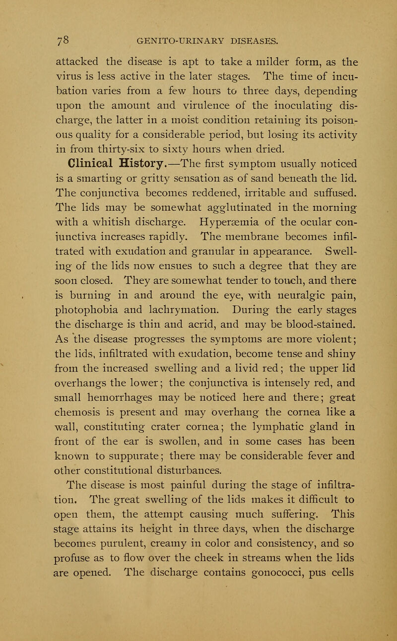 attacked the disease is apt to take a milder form, as the virus is less active in the later stages. The time of incu- bation varies from a few hours to three days, depending upon the amount and virulence of the inoculating dis- charge, the latter in a moist condition retaining its poison- ous quality for a considerable period, but losing its activity in from thirty-six to sixty hours when dried. Clinical History.—The first symptom usually noticed is a smarting or gritty sensation as of sand beneath the lid. The conjunctiva becomes reddened, irritable and suffused. The lids may be somewhat agglutinated in the morning with a whitish discharge. Hypersemia of the ocular con- iunctiva increases rapidly. The membrane becomes infil- trated with exudation and granular in appearance. Swell- ing of the lids now ensues to such a degree that they are soon closed. They are somewhat tender to touch, and there is burning in and around the eye, with neuralgic pain, photophobia and lachrymation. During the early stages the discharge is thin and acrid, and may be blood-stained. As the disease progresses the symptoms are more violent; the lids, infiltrated with exudation, become tense and shiny from the increased swelling and a livid red; the upper lid overhangs the lower; the conjunctiva is intensely red, and small hemorrhages may be noticed here and there; great chemosis is present and may overhang the cornea like a wall, constituting crater cornea; the lymphatic gland in front of the ear is swollen, and in some cases has been known to suppurate; there may be considerable fever and other constitutional disturbances. The disease is most painful during the stage of infiltra- tion. The great swelling of the lids makes it difficult to open them, the attempt causing much suffering. This stage attains its height in three days, when the discharge becomes purulent, creamy in color and consistency, and so profuse as to flow over the cheek in streams when the lids are opened. The discharge contains gonococci, pus cells