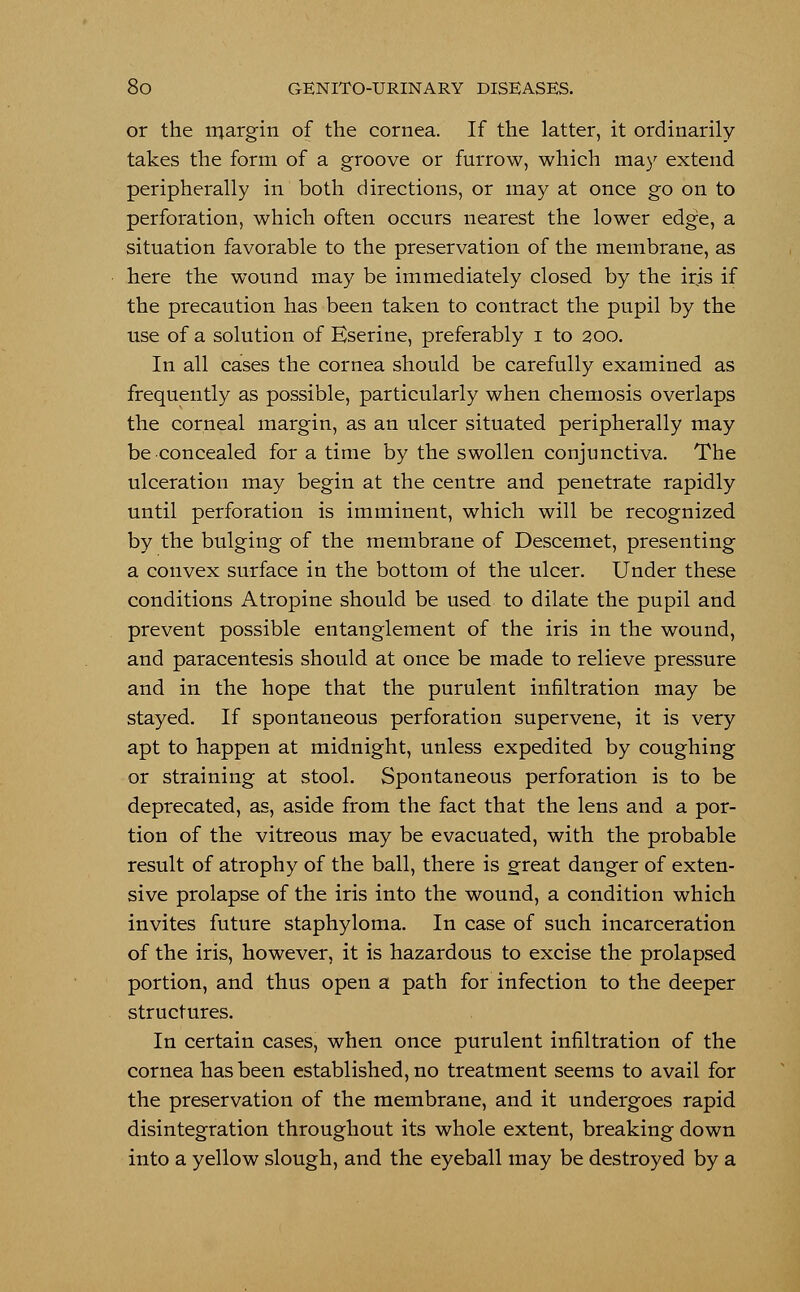 or the margin of the cornea. If the latter, it ordinarily takes the form of a groove or furrow, which may extend peripherally in both directions, or may at once go on to perforation, which often occurs nearest the lower edge, a situation favorable to the preservation of the membrane, as here the wound may be immediately closed by the iris if the precaution has been taken to contract the pupil by the use of a solution of Eserine, preferably i to 200. In all cases the cornea should be carefully examined as frequently as possible, particularly when chemosis overlaps the corneal margin, as an ulcer situated peripherally may be concealed for a time by the swollen conjunctiva. The ulceration may begin at the centre and penetrate rapidly until perforation is imminent, which will be recognized by the bulging of the membrane of Descemet, presenting a convex surface in the bottom of the ulcer. Under these conditions Atropine should be used to dilate the pupil and prevent possible entanglement of the iris in the wound, and paracentesis should at once be made to relieve pressure and in the hope that the purulent infiltration may be stayed. If spontaneous perforation supervene, it is very apt to happen at midnight, unless expedited by coughing or straining at stool. Spontaneous perforation is to be deprecated, as, aside from the fact that the lens and a por- tion of the vitreous may be evacuated, with the probable result of atrophy of the ball, there is great danger of exten- sive prolapse of the iris into the wound, a condition which invites future staphyloma. In case of such incarceration of the iris, however, it is hazardous to excise the prolapsed portion, and thus open a path for infection to the deeper structures. In certain cases, when once purulent infiltration of the cornea has been established, no treatment seems to avail for the preservation of the membrane, and it undergoes rapid disintegration throughout its whole extent, breaking down into a yellow slough, and the eyeball may be destroyed by a
