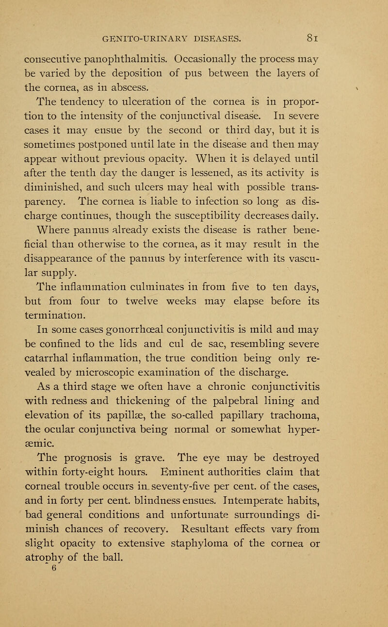 consecutive panophthalmitis. Occasionally the process may be varied by the deposition of pus between the layers of the cornea, as in abscess. The tendency to ulceration of the cornea is in propor- tion to the intensity of the conjunctival disease. In severe cases it may ensue by the second or third day, but it is sometimes postponed until late in the disease and then may appear without previous opacity. When it is delayed until after the tenth day the danger is lessened, as its activity is diminished, and such ulcers may heal with possible trans- parency. The cornea is liable to infection so long as dis- charge continues, though the susceptibility decreases daily. Where pannus already exists the disease is rather bene- ficial than otherwise to the cornea, as it may result in the disappearance of the pannus by interference with its vascu- lar supply. The inflammation culminates in from five to ten days, but from four to twelve weeks may elapse before its termination. In some cases gonorrhceal conjunctivitis is mild and may be confined to the lids and cul de sac, resembling severe catarrhal inflammation, the true condition being only re- vealed by microscopic examination of the discharge. As a third stage we often have a chronic conjunctivitis with redness and thickening of the palpebral lining and elevation of its papillae, the so-called papillary trachoma, the ocular conjunctiva being normal or somewhat hyper- aemic. The prognosis is grave. The eye may be destroyed within forty-eight hours. Eminent authorities claim that corneal trouble occurs in, seventy-five per cent, of the cases, and in forty per cent, blindness ensues. Intemperate habits, bad general conditions and unfortunate surroundings di- minish chances of recovery. Resultant effects vary from slight opacity to extensive staphyloma of the cornea or atrophy of the ball.