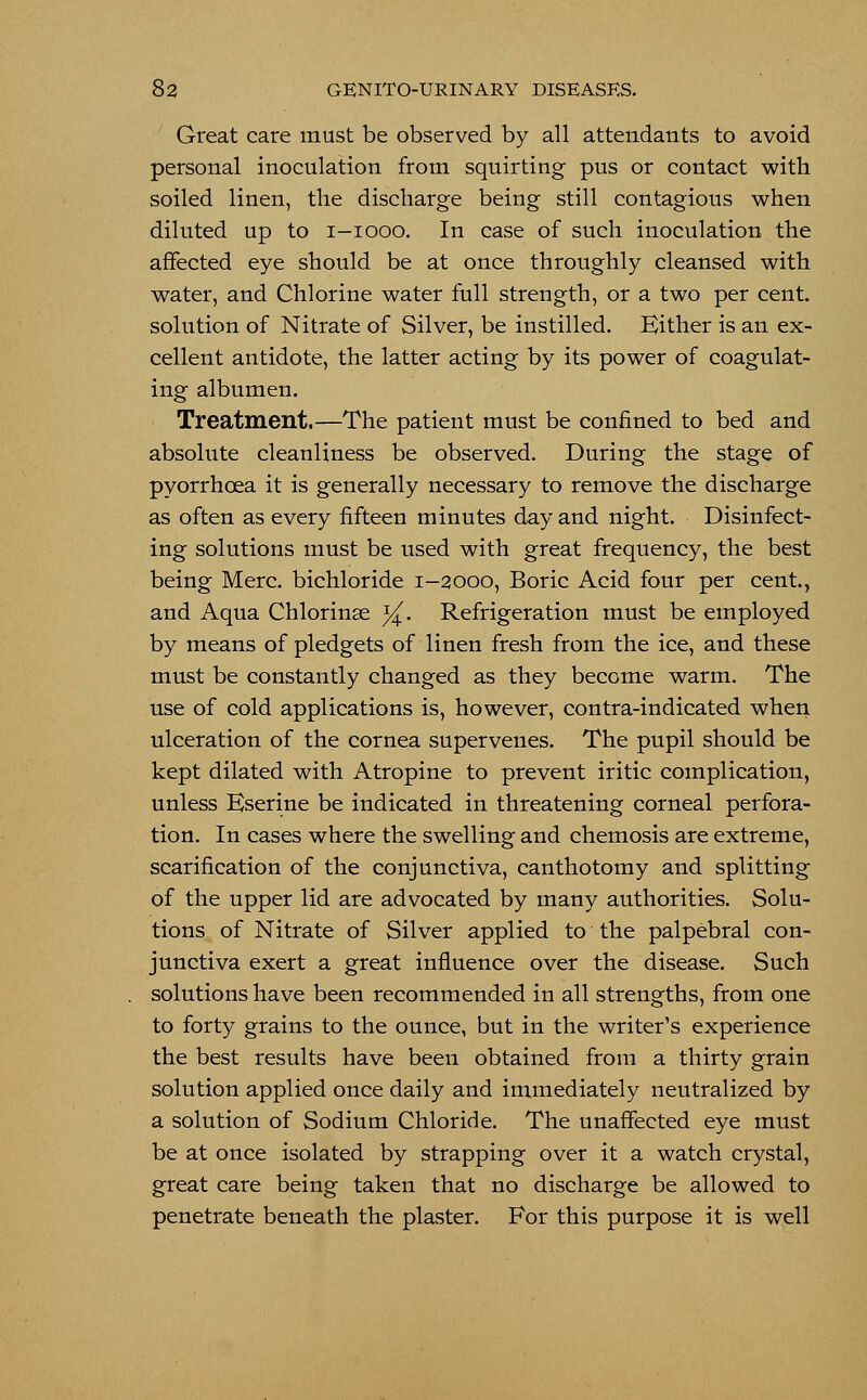 Great care must be observed by all attendants to avoid personal inoculation from squirting pus or contact with soiled linen, the discharge being still contagious when diluted up to i-iooo. In case of such inoculation the affected eye should be at once throughly cleansed with water, and Chlorine water full strength, or a two per cent, solution of Nitrate of Silver, be instilled. Either is an ex- cellent antidote, the latter acting by its power of coagulat- ing albumen. Treatment.—The patient must be confined to bed and absolute cleanliness be observed. During the stage of pyorrhoea it is generally necessary to remove the discharge as often as every fifteen minutes day and night. Disinfect- ing solutions must be used with great frequency, the best being Merc, bichloride 1-2000, Boric Acid four per cent., and Aqua Chlorinse %\ Refrigeration must be employed by means of pledgets of linen fresh from the ice, and these must be constantly changed as they become warm. The use of cold applications is, however, contra-indicated when ulceration of the cornea supervenes. The pupil should be kept dilated with Atropine to prevent iritic complication, unless Eserine be indicated in threatening corneal perfora- tion. In cases where the swelling and chemosis are extreme, scarification of the conjunctiva, canthotomy and splitting of the upper lid are advocated by many authorities. Solu- tions of Nitrate of Silver applied to the palpebral con- junctiva exert a great influence over the disease. Such solutions have been recommended in all strengths, from one to forty grains to the ounce, but in the writer's experience the best results have been obtained from a thirty grain solution applied once daily and immediately neutralized by a solution of Sodium Chloride. The unaffected eye must be at once isolated by strapping over it a watch crystal, great care being taken that no discharge be allowed to penetrate beneath the plaster. For this purpose it is well