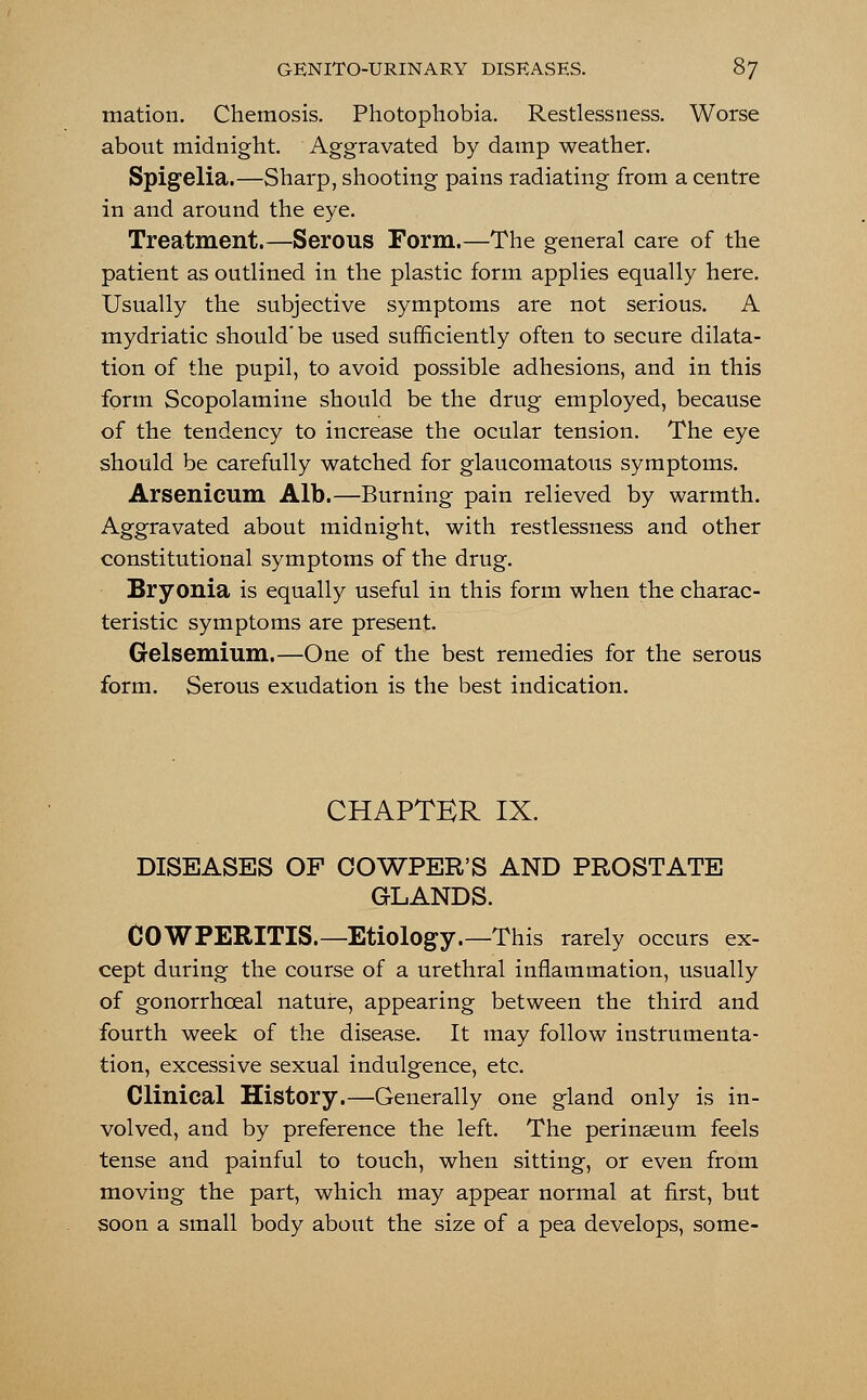 mation. Chemosis. Photophobia. Restlessness. Worse about midnight. Aggravated by damp weather. Spigelia.—Sharp, shooting pains radiating from a centre in and around the eye. Treatment.—Serous Form.—The general care of the patient as outlined in the plastic form applies equally here. Usually the subjective symptoms are not serious. A mydriatic should'be used sufficiently often to secure dilata- tion of the pupil, to avoid possible adhesions, and in this form Scopolamine should be the drug employed, because of the tendency to increase the ocular tension. The eye should be carefully watched for glaucomatous symptoms. Arsenicum Alb.—Burning pain relieved by warmth. Aggravated about midnight, with restlessness and other constitutional symptoms of the drug. Bryonia is equally useful in this form when the charac- teristic symptoms are present. Gelsemium.—One of the best remedies for the serous form. Serous exudation is the best indication. CHAPTER IX. DISEASES OP OOWPER'S AND PROSTATE GLANDS. COWPERITIS.—Etiology.—This rarely occurs ex- cept during the course of a urethral inflammation, usually of gonorrhceal nature, appearing between the third and fourth week of the disease. It may follow instrumenta- tion, excessive sexual indulgence, etc. Clinical History.—Generally one gland only is in- volved, and by preference the left. The perinaeum feels tense and painful to touch, when sitting, or even from moving the part, which may appear normal at first, but soon a small body about the size of a pea develops, some-
