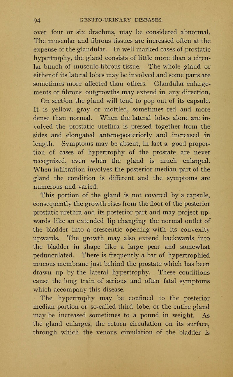 over four or six drachms, may be considered abnormal. The muscular and fibrous tissues are increased often at the expense of the glandular. In well marked cases of prostatic hypertrophy, the gland consists of little more than a circu- lar bunch of musculo-fibrous tissue. The whole gland or either of its lateral lobes may be involved and some parts are sometimes more affected than others. Glandular enlarge- ments or fibrous outgrowths may extend in any direction. On section the gland will tend to pop out of its capsule. It is yellow, gray or mottled, sometimes red and more dense than normal. When the lateral lobes alone are in- volved the prostatic urethra is pressed together from the sides and elongated antero-posteriorly and increased in length. Symptoms may be absent, in fact a good propor- tion of cases of hypertrophy of the prostate are never recognized, even when the gland is much enlarged. When infiltration involves the posterior median part of the gland the condition is different and the symptoms are numerous and varied. This portion of the gland is not covered by a capsule, consequently the growth rises from the floor of the posterior prostatic urethra and its posterior part and may project up- wards like an extended lip changing the normal outlet of the bladder into a crescentic opening with its convexity upwards. The growth may also extend backwards into the bladder in shape like a large pear and somewhat pedunculated. There is frequently a bar of hypertrophied mucous membrane just behind the prostate which has been drawn up by the lateral hypertrophy. These conditions cause the long train of serious and often fatal symptoms which accompany this disease. The hypertrophy may be confined to the posterior median portion or so-called third lobe, or the entire gland may be increased sometimes to a pound in weight. As the gland enlarges, the return circulation on its surface, through which the venous circulation of the bladder is