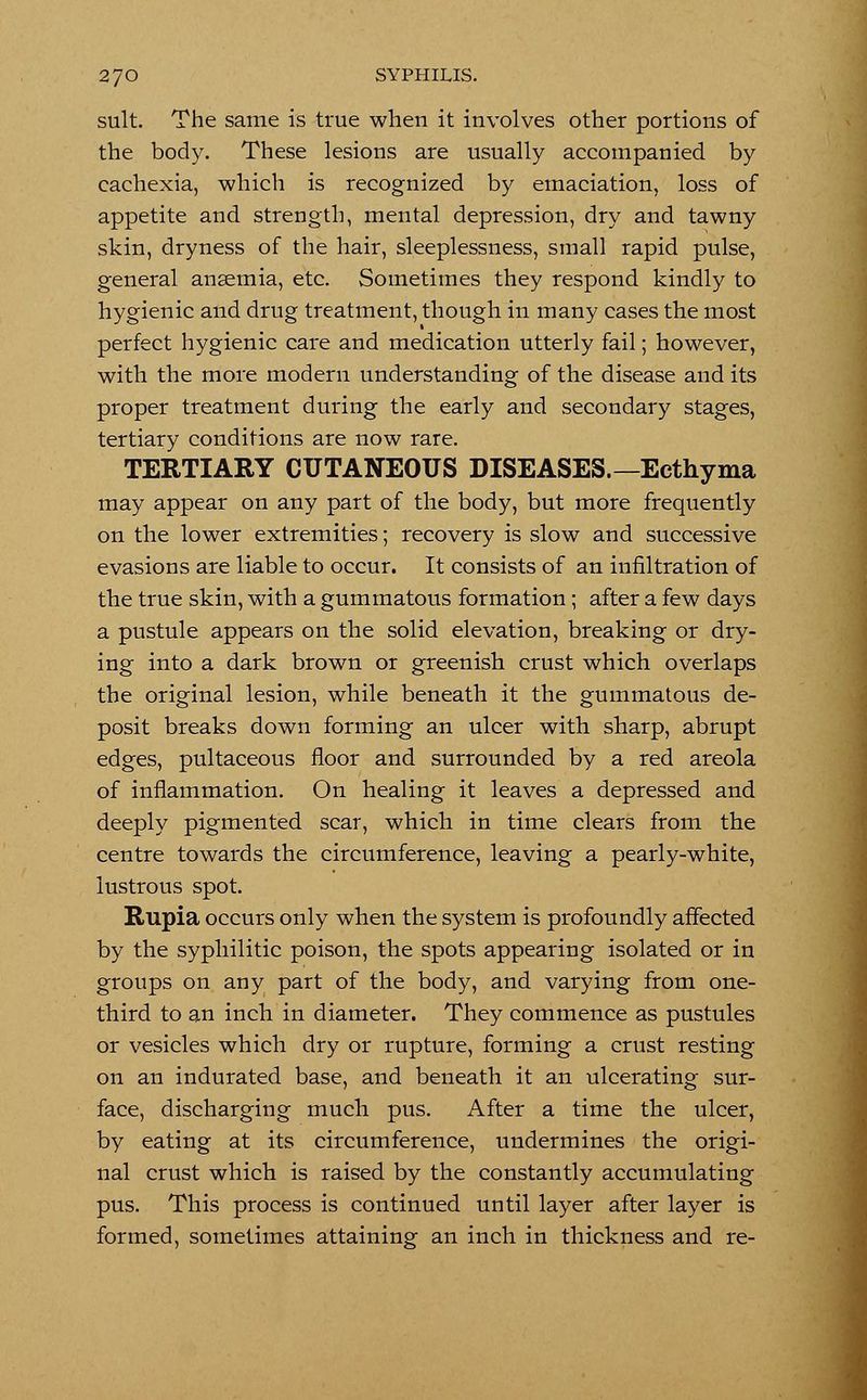 suit. The same is true when it involves other portions of the body. These lesions are usually accompanied by cachexia, which is recognized by emaciation, loss of appetite and strength, mental depression, dry and tawny skin, dryness of the hair, sleeplessness, small rapid pulse, general anaemia, etc. Sometimes they respond kindly to hygienic and drug treatment, though in many cases the most perfect hygienic care and medication utterly fail; however, with the more modern understanding of the disease and its proper treatment during the early and secondary stages, tertiary conditions are now rare. TERTIARY CUTANEOUS DISEASES.—Ecthyma may appear on any part of the body, but more frequently on the lower extremities; recovery is slow and successive evasions are liable to occur. It consists of an infiltration of the true skin, with a gummatous formation; after a few days a pustule appears on the solid elevation, breaking or dry- ing into a dark brown or greenish crust which overlaps the original lesion, while beneath it the gummatous de- posit breaks down forming an ulcer with sharp, abrupt edges, pultaceous floor and surrounded by a red areola of inflammation. On healing it leaves a depressed and deeply pigmented scar, which in time clears from the centre towards the circumference, leaving a pearly-white, lustrous spot. Rupia occurs only when the system is profoundly affected by the syphilitic poison, the spots appearing isolated or in groups on any part of the body, and varying from one- third to an inch in diameter. They commence as pustules or vesicles which dry or rupture, forming a crust resting on an indurated base, and beneath it an ulcerating sur- face, discharging much pus. After a time the ulcer, by eating at its circumference, undermines the origi- nal crust which is raised by the constantly accumulating pus. This process is continued until layer after layer is formed, sometimes attaining an inch in thickness and re-
