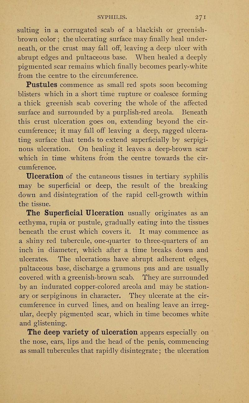 suiting in a corrugated scab of a blackish or greenish- brown color ; the ulcerating surface may finally heal under- neath, or the crust may fall off, leaving a deep ulcer with abrupt edges and pultaceous base. When healed a deeply pigmented scar remains which finally becomes pearly-white from the centre to the circumference. Pustules commence as small red spots soon becoming blisters which in a short time rupture or coalesce forming a thick greenish scab covering the whole of the affected surface and surrounded by a purplish-red areola. Beneath this crust ulceration goes on, extending beyond the cir- cumference; it may fall off leaving a deep, ragged ulcera- ting surface that tends to extend superficially by serpigi- nous ulceration. On healing it leaves a deep-brown scar which in time whitens from the centre towards the cir- cumference. Ulceration of the cutaneous tissues in tertiary syphilis may be superficial or deep, the result of the breaking down and disintegration of the rapid cell-growth within the tissue. The Superficial Ulceration usually originates as an ecthyma, rupia or pustule, gradually eating into the tissues beneath the crust which covers it. It may commence as a shiny red tubercule, one-quarter to three-quarters of an inch in diameter, which after a time breaks down and ulcerates. The ulcerations have abrupt adherent edges, pultaceous base, discharge a grumous pus and are usually covered with a greenish-brown scab. They are surrounded by an indurated copper-colored areola and may be station- ary or serpiginous in character. They ulcerate at the cir- cumference in curved lines, and on healing leave an irreg- ular, deeply pigmented scar, which in time becomes white and glistening. The deep variety of ulceration appears especially on the nose, ears, lips and the head of the penis, commencing as small tubercules that rapidly disintegrate; the ulceration