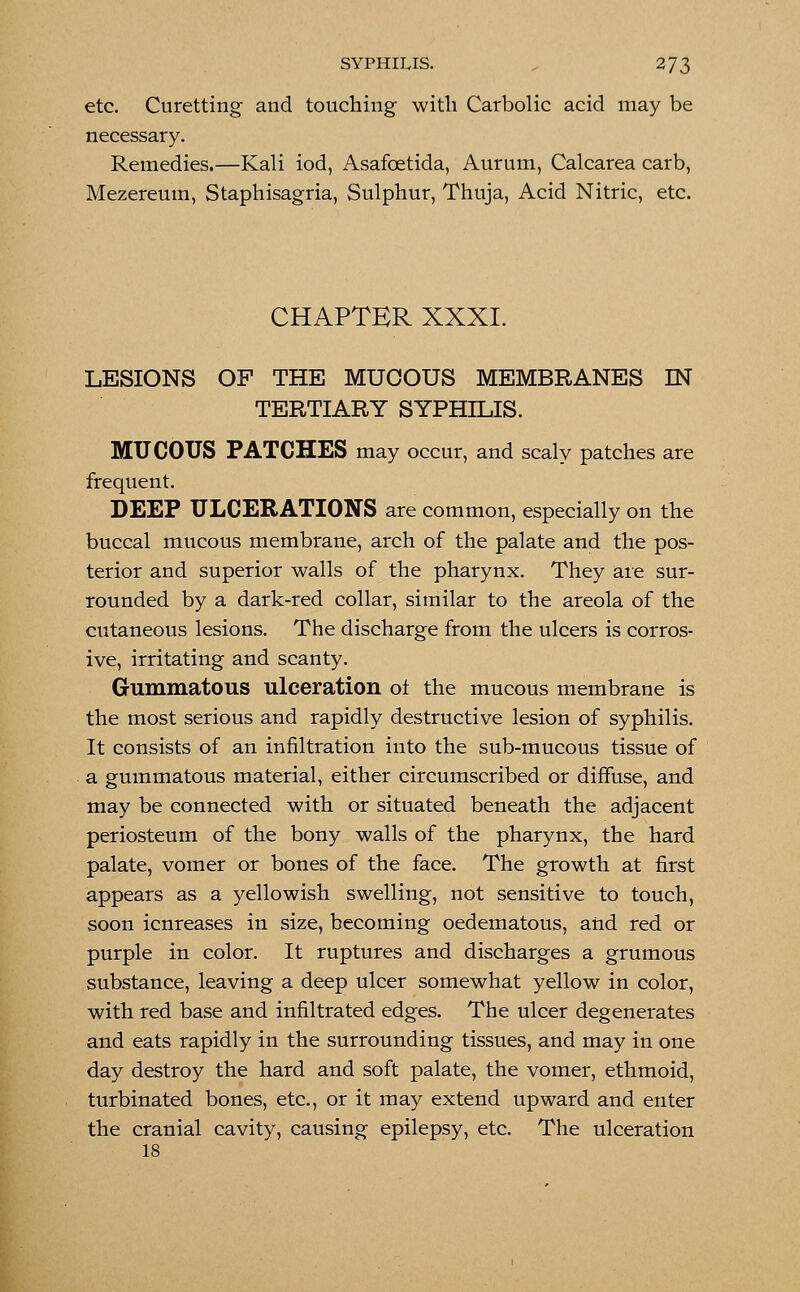 etc. Curetting and touching with Carbolic acid may be necessary. Remedies.—Kali iod, Asafoetida, Aurum, Calcarea carb, Mezereum, Staphisagria, Sulphur, Thuja, Acid Nitric, etc. CHAPTER XXXI. LESIONS OF THE MUCOUS MEMBRANES IN TERTIARY SYPHILIS. MUCOUS PATCHES may occur, and scaly patches are frequent. DEEP ULCERATIONS are common, especially on the buccal mucous membrane, arch of the palate and the pos- terior and superior walls of the pharynx. They are sur- rounded by a dark-red collar, similar to the areola of the cutaneous lesions. The discharge from the ulcers is corros- ive, irritating and scanty. Gummatous ulceration ot the mucous membrane is the most serious and rapidly destructive lesion of syphilis. It consists of an infiltration into the sub-mucous tissue of a gummatous material, either circumscribed or diffuse, and may be connected with or situated beneath the adjacent periosteum of the bony walls of the pharynx, the hard palate, vomer or bones of the face. The growth at first appears as a yellowish swelling, not sensitive to touch, soon icnreases in size, becoming oedematous, and red or purple in color. It ruptures and discharges a grumous substance, leaving a deep ulcer somewhat yellow in color, with red base and infiltrated edges. The ulcer degenerates and eats rapidly in the surrounding tissues, and may in one day destroy the hard and soft palate, the vomer, ethmoid, turbinated bones, etc., or it may extend upward and enter the cranial cavity, causing epilepsy, etc. The ulceration 18