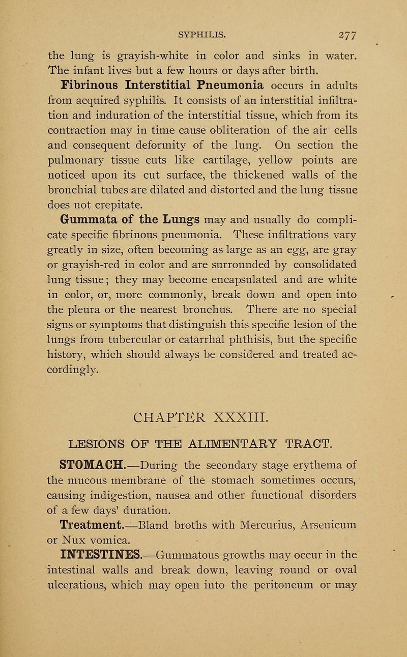 the lung is grayish-white in color and sinks in water. The infant lives but a few hours or days after birth. Fibrinous Interstitial Pneumonia occurs in adults from acquired syphilis. It consists of an interstitial infiltra- tion and induration of the interstitial tissue, which from its contraction may in time cause obliteration of the air cells and consequent deformity of the lung. On section the pulmonary tissue cuts like cartilage, yellow points are noticed upon its cut surface, the thickened walls of the bronchial tubes are dilated and distorted and the lung tissue does not crepitate. Gummata of the Lungs may and usually do compli- cate specific fibrinous pneumonia. These infiltrations vary greatly in size, often becoming as large as an egg, are gray or grayish-red in color and are surrounded by consolidated lung tissue; they may become encapsulated and are white in color, or, more commonly, break down and open into the pleura or the nearest bronchus. There are no special signs or symptoms that distinguish this specific lesion of the lungs from tubercular or catarrhal phthisis, but the specific history, which should always be considered and treated ac- cordingly. CHAPTER XXXIII. LESIONS OF THE ALIMENTARY TRACT. STOMACH.—During the secondary stage erythema of the mucous membrane of the stomach sometimes occurs, causing indigestion, nausea and other functional disorders of a few days' duration. Treatment.—Bland broths with Mercurius, Arsenicum or Nux vomica. INTESTINES.—Gummatous growths may occur in the intestinal walls and break down, leaving round or oval ulcerations, which may open into the peritoneum or may