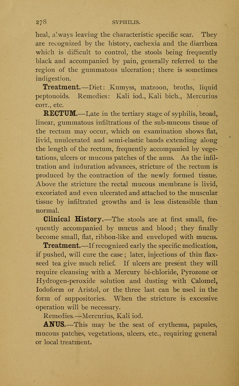 Ileal, always leaving the characteristic specific scar. They are recognized by the history, cachexia and the diarrhoea which is difficult to control, the stools being frequently black and accompanied by pain, generally referred to the region of the gummatous ulceration; there is sometimes indigestion. Treatment.—Diet: Kumyss, matzoon, broths, liquid peptonoids. Remedies: Kali iod., Kali bich., Mercurius corr., etc. RECTUM.—Late in the tertiary stage of syphilis, broad, linear, gummatous infiltrations of the sub-mucous tissue of the rectum may occur, which on examination shows flat, livid, unulcerated and semi-elastic bands extending along the length of the rectum, frequently accompanied by vege- tations, ulcers or mucous patches of the anus. As the infil- tration and induration advances, stricture of the rectum is produced by the contraction of the newly formed tissue. Above the stricture the rectal mucous membrane is livid, excoriated and even ulcerated and attached to the muscular tissue by infiltrated growths and is less distensible than normal. Clinical History.—The stools are at first small, fre- quently accompanied by mucus and blood; they finally become small, flat, ribbon-like and enveloped with mucus. Treatment.—If recognized early the specific medication, if pushed, will cure the case; later, injections of thin flax- seed tea give much relief. If ulcers are present they will require cleansing with a Mercury bi-chloride, Pyrozone or Hydrogen-peroxide solution and dusting with Calomel, Iodoform or Aristol, or the three last can be used in the form of suppositories. When the stricture is excessive operation will be necessary. Remedies.—Mercurius, Kali iod. ANUS.—This may be the seat of erythema, papules, mucous patches, vegetations, ulcers, etc., requiring general or local treatment.