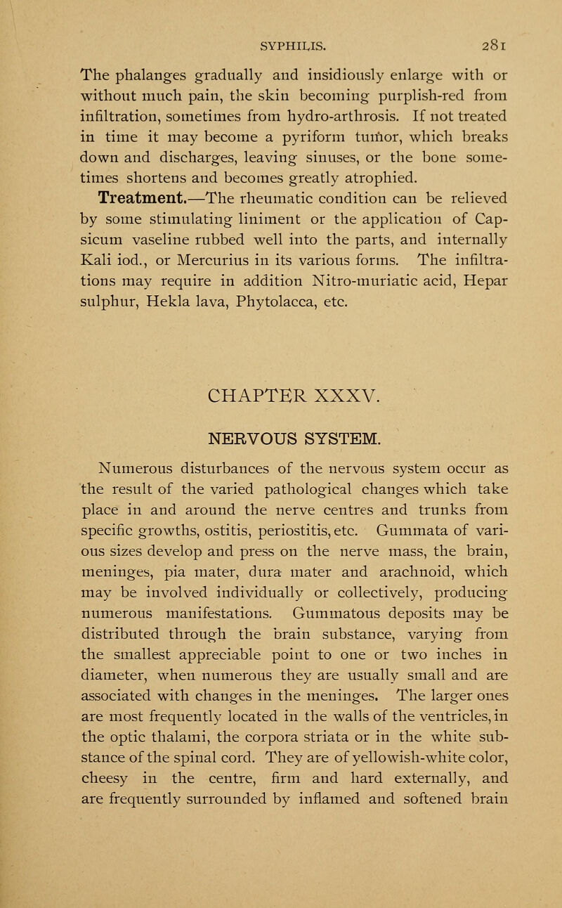 The phalanges gradually and insidiously enlarge with or without much pain, the skin becoming purplish-red from infiltration, sometimes from hydro-arthrosis. If not treated in time it may become a pyriform tuinor, which breaks down and discharges, leaving sinuses, or the bone some- times shortens and becomes greatly atrophied. Treatment.—The rheumatic condition can be relieved by some stimulating liniment or the application of Cap- sicum vaseline rubbed well into the parts, and internally Kali iod., or Mercurius in its various forms. The infiltra- tions may require in addition Nitro-muriatic acid, Hepar sulphur, Hekla lava, Phytolacca, etc. CHAPTER XXXV. NERVOUS SYSTEM. Numerous disturbances of the nervous system occur as the result of the varied pathological changes which take place in and around the nerve centres and trunks from specific growths, ostitis, periostitis, etc. Gummata of vari- ous sizes develop and press on the nerve mass, the brain, meninges, pia mater, dura mater and arachnoid, which may be involved individually or collectively, producing numerous manifestations. Gummatous deposits may be distributed through the brain substance, varying from the smallest appreciable point to one or two inches in diameter, when numerous they are usually small and are associated with changes in the meninges. The larger ones are most frequently located in the walls of the ventricles, in the optic thalami, the corpora striata or in the white sub- stance of the spinal cord. They are of yellowish-white color, cheesy in the centre, firm and hard externally, and are frequently surrounded by inflamed and softened brain