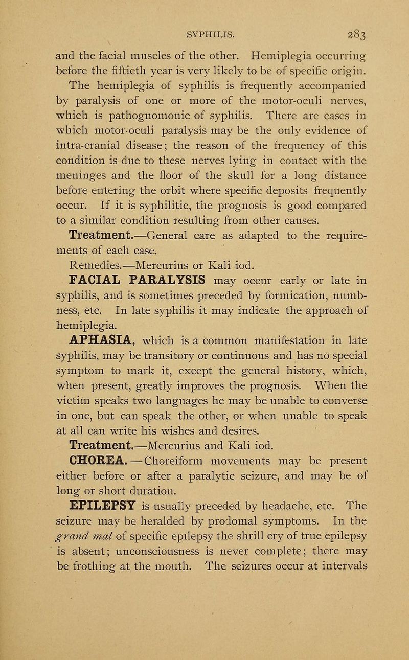 and the facial muscles of the other. Hemiplegia occurring before the fiftieth year is very likely to be of specific origin. The hemiplegia of syphilis is frequently accompanied by paralysis of one or more of the motor-oculi nerves, which is pathognomonic of syphilis. There are cases in which motor-oculi paralysis may be the only evidence of intra-cranial disease; the reason of the frequency of this condition is due to these nerves lying in contact with the meninges and the floor of the skull for a long distance before entering the orbit where specific deposits frequently occur. If it is syphilitic, the prognosis is good compared to a similar condition resulting from other causes. Treatment.—General care as adapted to the require- ments of each case. Remedies.—Mercurius or Kali iod. FACIAL PARALYSIS may occur early or late in syphilis, and is sometimes preceded by formication, numb- ness, etc. In late syphilis it may indicate the approach of hemiplegia. APHASIA, which is a common manifestation in late syphilis, may be transitory or continuous and has no special symptom to mark it, except the general history, which, when present, greatly improves the prognosis. When the victim speaks two languages he may be unable to converse in one, but can speak the other, or when unable to speak at all can write his wishes and desires. Treatment.—Mercurius and Kali iod. CHOREA. — Choreiform movements may be present either before or after a paralytic seizure, and may be of long or short duration. EPILEPSY is usually preceded by headache, etc. The seizure may be heralded by prodomal symptoms. In the grand mal of specific epilepsy the shrill cry of true epilepsy is absent; unconsciousness is never complete; there may be frothing at the mouth. The seizures occur at intervals