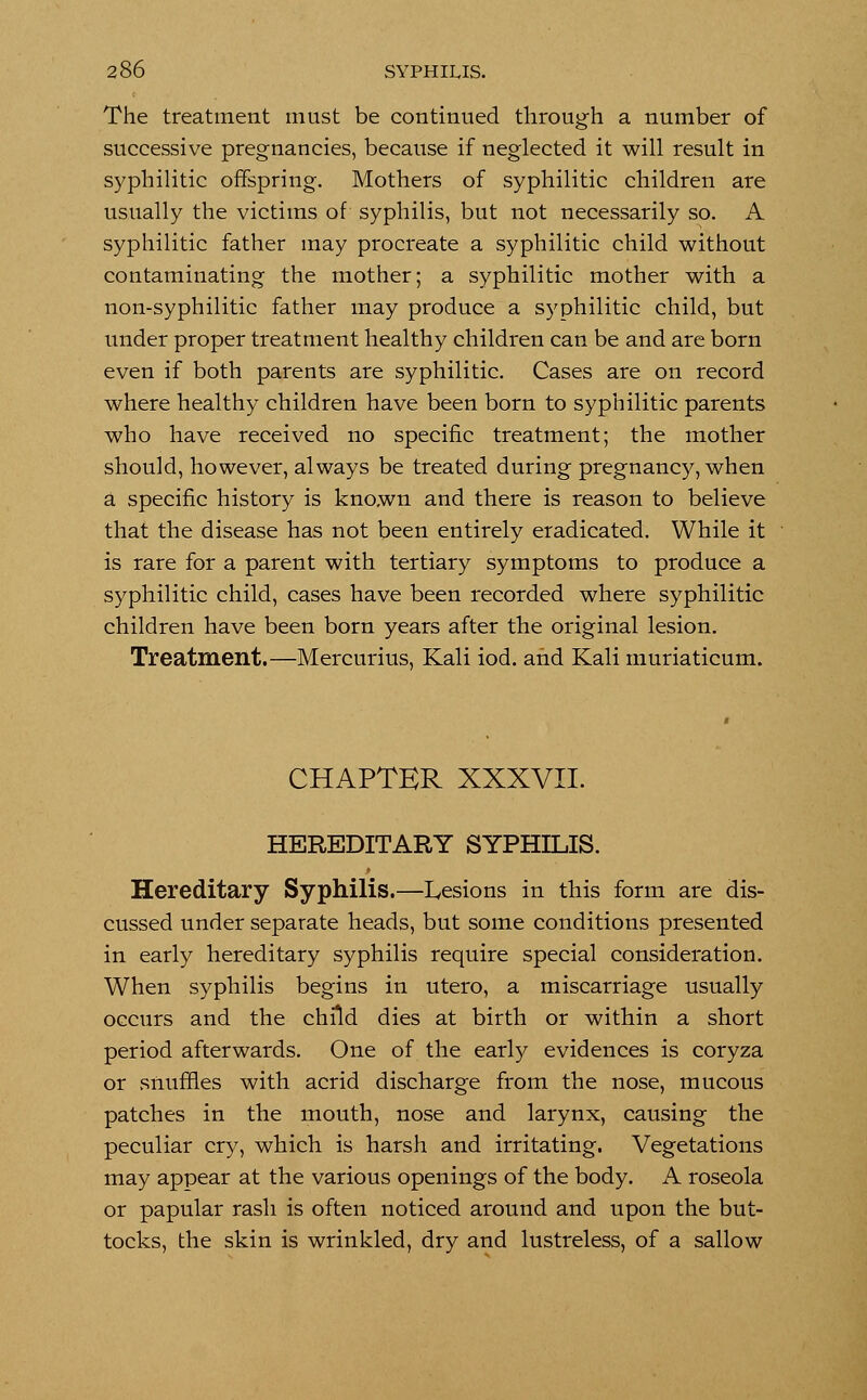 The treatment must be continued through a number of successive pregnancies, because if neglected it will result in syphilitic offspring. Mothers of syphilitic children are usually the victims of syphilis, but not necessarily so. A syphilitic father may procreate a syphilitic child without contaminating the mother; a syphilitic mother with a non-syphilitic father may produce a syphilitic child, but under proper treatment healthy children can be and are born even if both parents are syphilitic. Cases are on record where healthy children have been born to syphilitic parents who have received no specific treatment; the mother should, however, always be treated during pregnancy, when a specific history is known and there is reason to believe that the disease has not been entirely eradicated. While it is rare for a parent with tertiary symptoms to produce a syphilitic child, cases have been recorded where syphilitic children have been born years after the original lesion. Treatment.—Mercurius, Kali iod. and Kali muriaticum. CHAPTER XXXVII. HEREDITARY SYPHILIS. Hereditary Syphilis.—Lesions in this form are dis- cussed under separate heads, but some conditions presented in early hereditary syphilis require special consideration. When syphilis begins in utero, a miscarriage usually occurs and the child dies at birth or within a short period afterwards. One of the early evidences is coryza or snuffles with acrid discharge from the nose, mucous patches in the mouth, nose and larynx, causing the peculiar cry, which is harsh and irritating. Vegetations may appear at the various openings of the body. A roseola or papular rash is often noticed around and upon the but- tocks, the skin is wrinkled, dry and lustreless, of a sallow