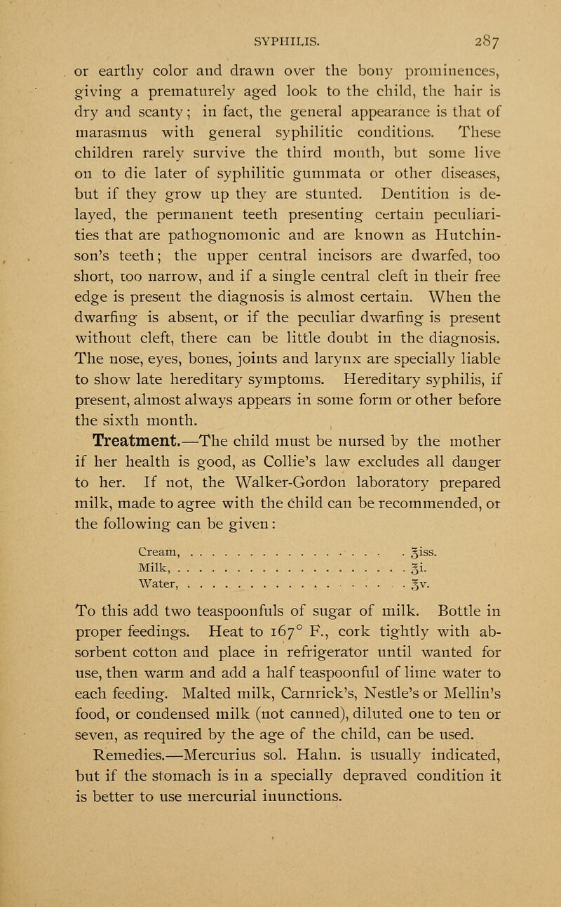 or earthy color and drawn over the bony prominences, giving a prematurely aged look to the child, the hair is dry and scanty; in fact, the general appearance is that of marasmus with general syphilitic conditions. These children rarely survive the third month, but some live on to die later of syphilitic gummata or other diseases, but if they grow up they are stunted. Dentition is de- layed, the permanent teeth presenting certain peculiari- ties that are pathognomonic and are known as Hutchin- son's teeth; the upper central incisors are dwarfed, too short, too narrow, and if a single central cleft in their free edge is present the diagnosis is almost certain. When the dwarfing is absent, or if the peculiar dwarfing is present without cleft, there can be little doubt in the diagnosis. The nose, eyes, bones, joints and larynx are specially liable to show late hereditary symptoms. Hereditary syphilis, if present, almost always appears in some form or other before the sixth month. Treatment.—The child must be nursed by the mother if her health is good, as Collie's law excludes all danger to her. If not, the Walker-Gordon laboratory prepared milk, made to agree with the child can be recommended, or the following can be given: Cream, giss. Milk, gi. Water, . . . gv. To this add two teaspoonfuls of sugar of milk. Bottle in proper feedings. Heat to 167° F., cork tightly with ab- sorbent cotton and place in refrigerator until wanted for use, then warm and add a half teaspoonful of lime water to each feeding. Malted milk, Carnrick's, Nestle's or Mellin's food, or condensed milk (not canned), diluted one to ten or seven, as required by the age of the child, can be used. Remedies.—Mercurius sol. Hahn. is usually indicated, but if the stomach is in a specially depraved condition it is better to use mercurial inunctions.