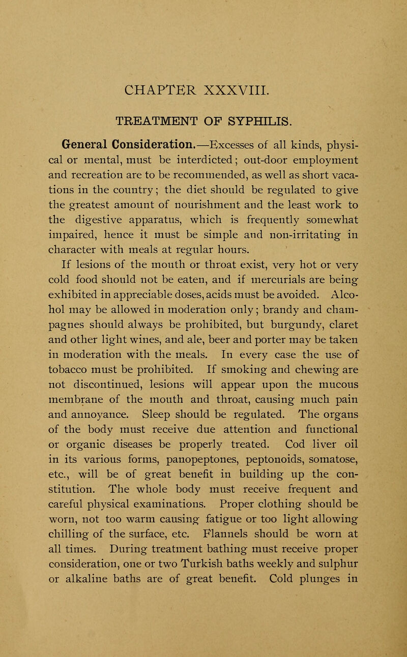 CHAPTER XXXVIII. TREATMENT OF SYPHILIS. General Consideration.—Excesses of all kinds, physi- cal or mental, must be interdicted; out-door employment and recreation are to be recommended, as well as short vaca- tions in the country; the diet should be regulated to give the greatest amount of nourishment and the least work to the digestive apparatus, which is frequently somewhat impaired, hence it must be simple and non-irritating in character with meals at regular hours. If lesions of the mouth or throat exist, very hot or very cold food should not be eaten, and if mercurials are being exhibited in appreciable doses, acids must be avoided. Alco- hol may be allowed in moderation only; brandy and cham- pagnes should always be prohibited, but burgundy, claret and other light wines, and ale, beer and porter may be taken in moderation with the meals. In every case the use of tobacco must be prohibited. If smoking and chewing are not discontinued, lesions will appear upon the mucous membrane of the mouth and throat, causing much pain and annoyance. Sleep should be regulated. The organs of the body must receive due attention and functional or organic diseases be properly treated. Cod liver oil in its various forms, panopeptones, peptonoids, somatose, etc., will be of great benefit in building up the con- stitution. The whole body must receive frequent and careful physical examinations. Proper clothing should be worn, not too warm causing fatigue or too light allowing chilling of the surface, etc. Flannels should be worn at all times. During treatment bathing must receive proper consideration, one or two Turkish baths weekly and sulphur or alkaline baths are of great benefit. Cold plunges in