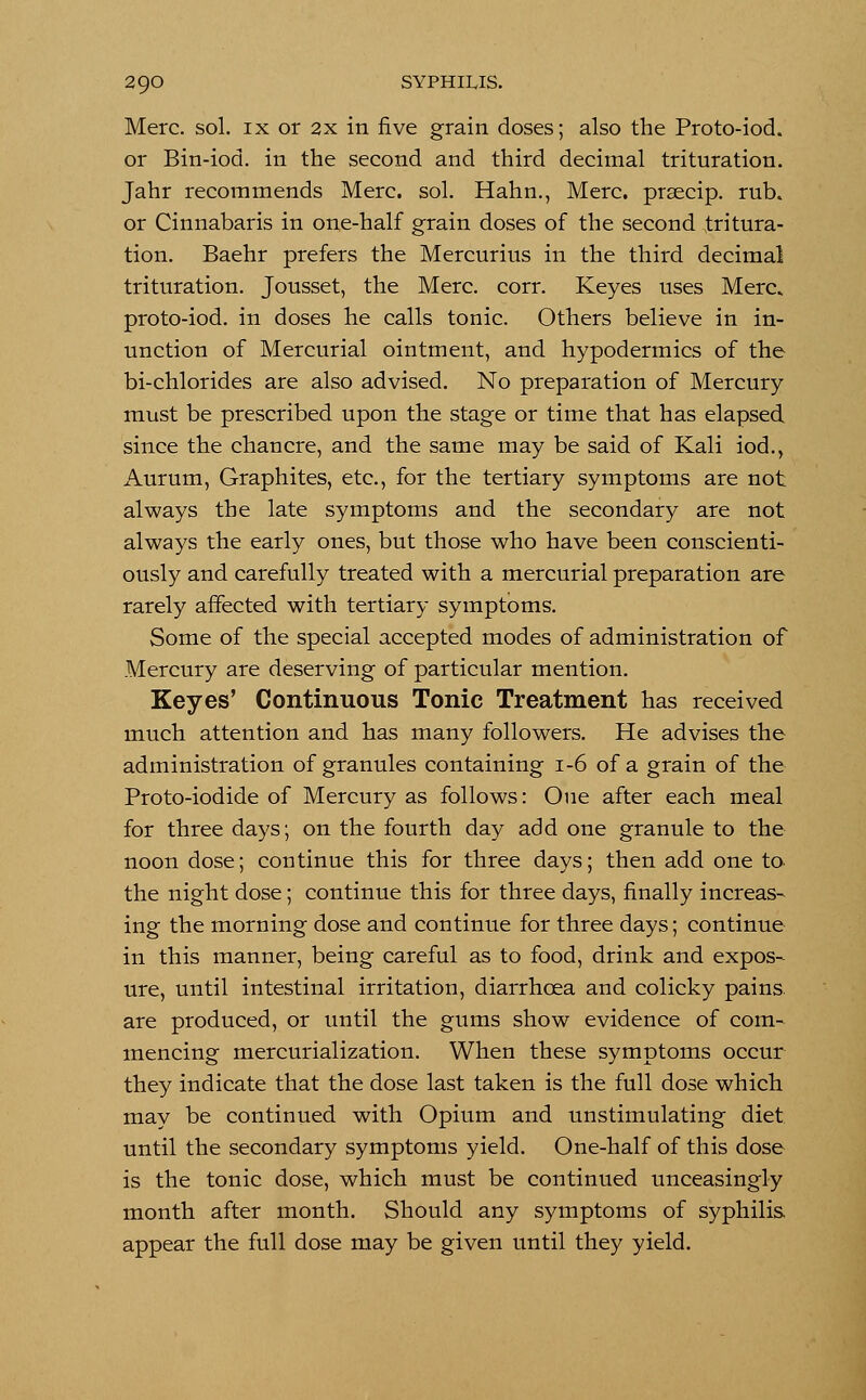 Merc. sol. ix or 2x in five grain doses; also the Proto-iod. or Bin-iod. in the second and third decimal trituration. Jahr recommends Merc. sol. Harm., Merc, prsecip. rub. or Cinnabaris in one-half grain doses of the second tritura- tion. Baehr prefers the Mercurius in the third decimal trituration. Jousset, the Merc. corr. Keyes uses Merc, proto-iod. in doses he calls tonic. Others believe in in- unction of Mercurial ointment, and hypodermics of the bi-chlorides are also advised. No preparation of Mercury must be prescribed upon the stage or time that has elapsed since the chancre, and the same may be said of Kali iod., Aurum, Graphites, etc., for the tertiary symptoms are not always the late symptoms and the secondary are not always the early ones, but those who have been conscienti- ously and carefully treated with a mercurial preparation are rarely affected with tertiary symptoms. Some of the special accepted modes of administration of Mercury are deserving of particular mention. Keyes' Continuous Tonic Treatment has received much attention and has many followers. He advises the administration of granules containing 1-6 of a grain of the Proto-iodide of Mercury as follows: One after each meal for three days; on the fourth day add one granule to the noon dose; continue this for three days; then add one to the night dose; continue this for three days, finally increas- ing the morning dose and continue for three days; continue in this manner, being careful as to food, drink and expos- ure, until intestinal irritation, diarrhoea and colicky pains are produced, or until the gums show evidence of com- mencing mercurialization. When these symptoms occur they indicate that the dose last taken is the full dose which may be continued with Opium and unstimulating diet until the secondary symptoms yield. One-half of this dose is the tonic dose, which must be continued unceasingly month after month. Should any symptoms of syphilis appear the full dose may be given until they yield.