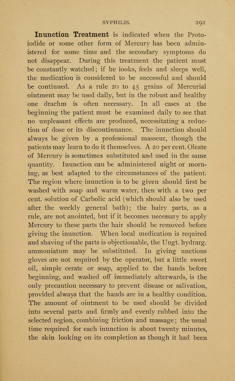 Inunction Treatment is indicated when the Proto- iodide or some other form of Mercury has been admin- istered for some time and the secondary symptoms do not disappear. During this treatment the patient must be constantly watched; if he looks, feels and sleeps well, the medication is considered to be successful and should be continued. As a rule 20 to 45 grains of Mercurial ointment may be used daily, but in the robust and healthy one drachm is often necessary. In all cases at the beginning the patient must be examined daily to see that no unpleasant effects are produced, necessitating a reduc- tion of dose or its discontinuance. The inunction should always be given by a professional masseur, though the patients may learn to do it themselves. A 20 per cent. Oleate of Mercury is sometimes substituted and used in the same quantity. Inunction can be administered night or morn- ing, as best adapted to the circumstances of the patient. The region where inunction is to be given should first be washed with soap and warm water, then with a two per cent, solution of Carbolic acid (which should also be used after the weekly general bath); the hairy parts, as a rule, are not anointed, but if it becomes necessary to apply Mercury to these parts the hair should be removed before giving the inunction. When local medication is required and shaving of the parts is objectionable, the Ungt. hydrarg. ammoniatum may be substituted. In giving unctions gloves are not required by the operator, but a little sweet oil, simple cerate or soap, applied to the hands before beginning, and washed off immediately afterwards, is the only precaution necessary to prevent disease or salivation, provided always that the hands are in a healthy condition. The amount of ointment to be used should be divided into several parts and firmly and evenly rubbed into the selected region, combining friction and massage; the usual time required for each inunction is about twenty minutes, the skin looking on its completion as though it had been
