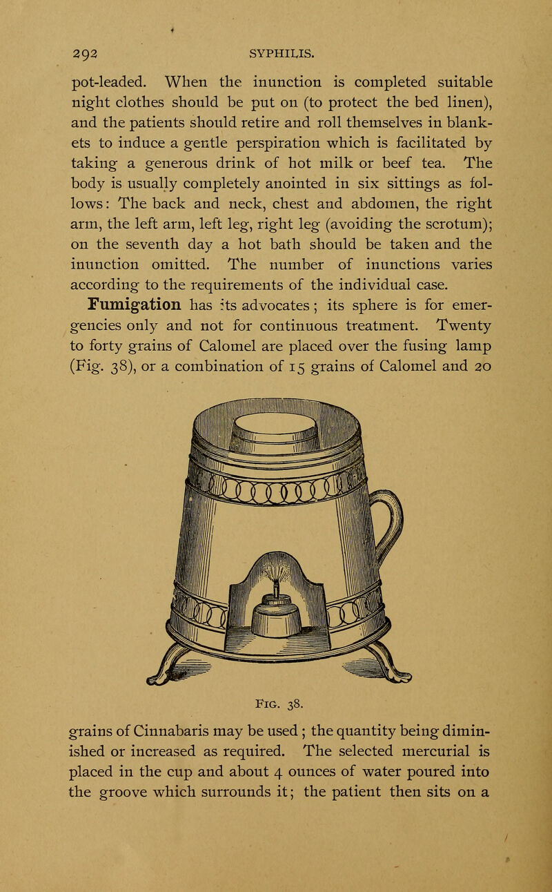 pot-leaded. When the inunction is completed suitable night clothes should be put on (to protect the bed linen), and the patients should retire and roll themselves in blank- ets to induce a gentle perspiration which is facilitated by taking a generous drink of hot milk or beef tea. The body is usually completely anointed in six sittings as fol- lows : The back and neck, chest and abdomen, the right arm, the left arm, left leg, right leg (avoiding the scrotum); on the seventh day a hot bath should be taken and the inunction omitted. The number of inunctions varies according to the requirements of the individual case. Fumigation has its advocates ; its sphere is for emer- gencies only and not for continuous treatment. Twenty to forty grains of Calomel are placed over the fusing lamp (Fig. 38), or a combination of 15 grains of Calomel and 20 Fig. 38. grains of Cinnabaris may be used; the quantity being dimin- ished or increased as required. The selected mercurial is placed in the cup and about 4 ounces of water poured into the groove which surrounds it; the patient then sits on a