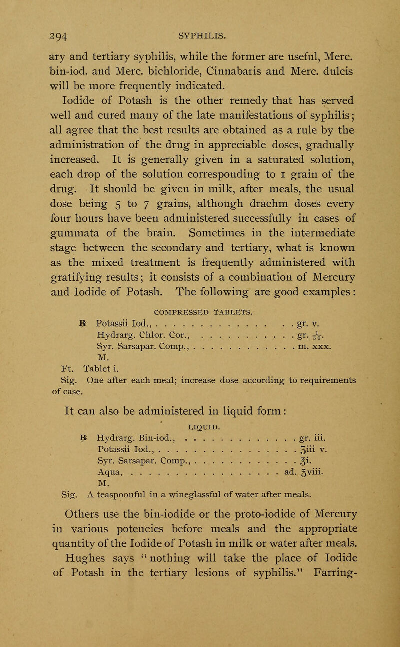 ary and tertiary syphilis, while the former are useful, Merc, bin-iod. and Merc, bichloride, Cinnabaris and Merc, dulcis will be more frequently indicated. Iodide of Potash is the other remedy that has served well and cured many of the late manifestations of syphilis; all agree that the best results are obtained as a rule by the administration of the drug in appreciable doses, gradually increased. It is generally given in a saturated solution, each drop of the solution corresponding to i grain of the drug. It should be given in milk, after meals, the usual dose being 5 to 7 grains, although drachm doses every four hours have been administered successfully in cases of gummata of the brain. Sometimes in the intermediate stage between the secondary and tertiary, what is known as the mixed treatment is frequently administered with gratifying results; it consists of a combination of Mercury and Iodide of Potash. The following are good examples : COMPRESSED TABIDS. # Potassii Iod., gr. v. Hydrarg. Chlor. Cor., g^- to- Syr. Sarsapar. Comp., m. xxx. M. Ft. Tablet i. Sig. One after each meal; increase dose according to requirements of case. It can also be administered in liquid form: UQUID. V Hydrarg. Bin-iod., gr. iii. Potassii Iod., 3^ v- Syr. Sarsapar. Comp., §i. Aqua, ad. gviii. M. Sig. A teaspoonful in a wineglassful of water after meals. Others use the bin-iodide or the proto-iodide of Mercury in various potencies before meals and the appropriate quantity of the Iodide of Potash in milk or water after meals. Hughes says  nothing will take the place of Iodide of Potash in the tertiary lesions of syphilis. Farring-