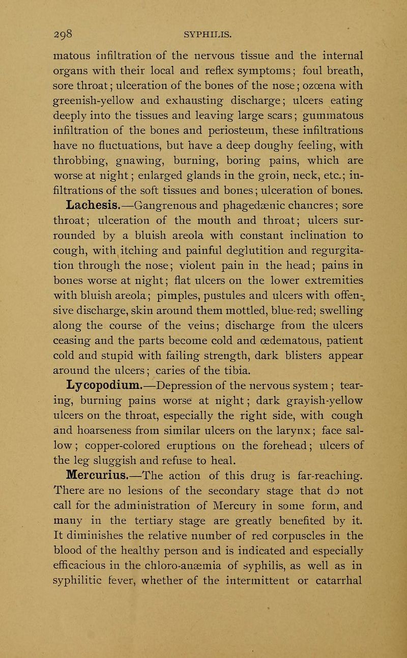 matous infiltration of the nervous tissue and the internal organs with their local and reflex symptoms; foul breath, sore throat; ulceration of the bones of the nose; ozcena with greenish-yellow and exhausting discharge; ulcers eating deeply into the tissues and leaving large scars; gummatous infiltration of the bones and periosteum, these infiltrations have no fluctuations, but have a deep doughy feeling, with throbbing, gnawing, burning, boring pains, which are worse at night; enlarged glands in the groin, neck, etc.; in- filtrations of the soft tissues and bones; ulceration of bones. Lachesis.—Gangrenous and phagedenic chancres; sore throat; ulceration of the mouth and throat; ulcers sur- rounded by a bluish areola with constant inclination to cough, with itching and painful deglutition and regurgita- tion through the nose; violent pain in the head; pains in bones worse at night; flat ulcers on the lower extremities with bluish areola; pimples, pustules and ulcers with offen-, sive discharge, skin around them mottled, blue-red; swelling along the course of the veins; discharge from the ulcers ceasing and the parts become cold and cedematous, patient cold and stupid with failing strength, dark blisters appear around the ulcers; caries of the tibia. Lycopodium.—Depression of the nervous system ; tear- ing, burning pains worse at night; dark grayish-yellow ulcers on the throat, especially the right side, with cough and hoarseness from similar ulcers on the larynx; face sal- low ; copper-colored eruptions on the forehead; ulcers of the leg sluggish and refuse to heal. Mercurius.—The action of this drug is far-reaching. There are no lesions of the secondary stage that do not call for the administration of Mercury in some form, and many in the tertiary stage are greatly benefited by it. It diminishes the relative number of red corpuscles in the blood of the healthy person and is indicated and especially efficacious in the chloro-ansemia of syphilis, as well as in syphilitic fever, whether of the intermittent or catarrhal