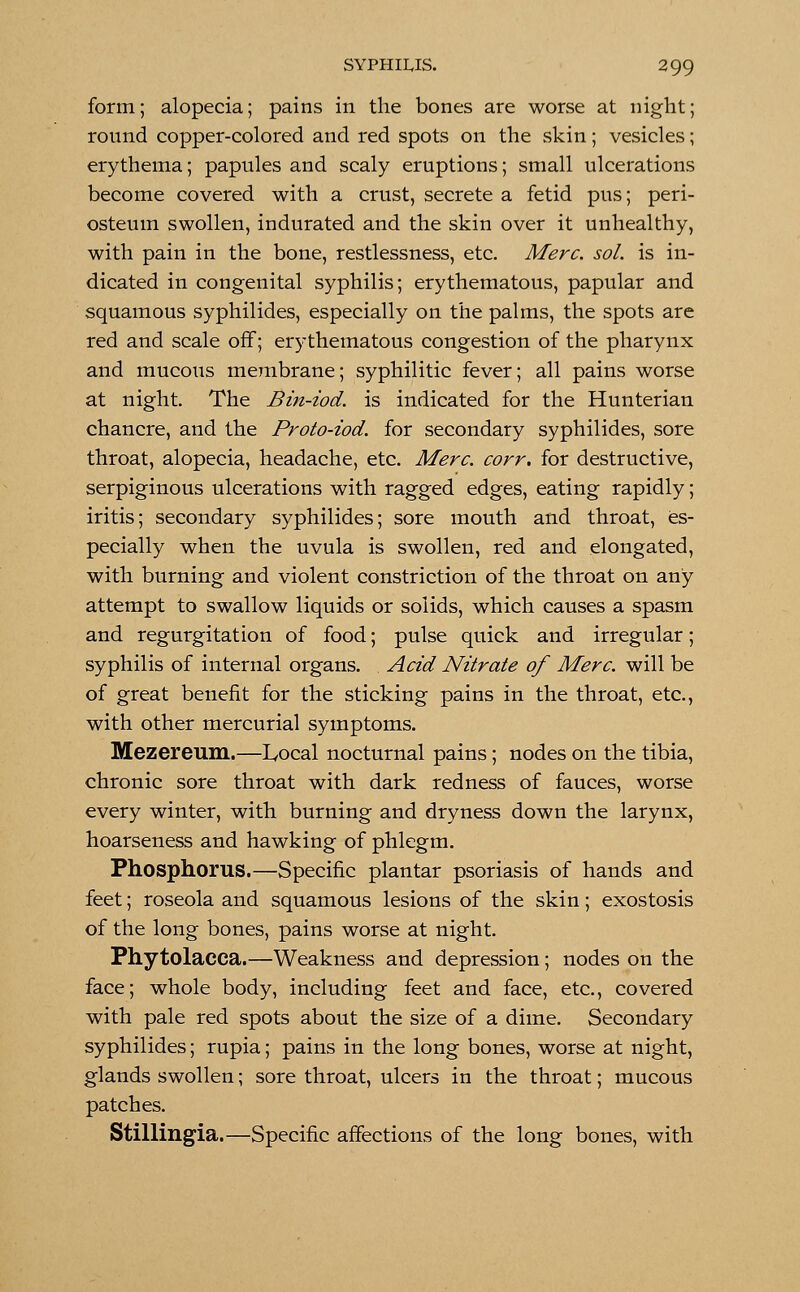 form; alopecia; pains in the bones are worse at night; round copper-colored and red spots on the skin; vesicles; erythema; papules and scaly eruptions; small ulcerations become covered with a crust, secrete a fetid pus; peri- osteum swollen, indurated and the skin over it unhealthy, with pain in the bone, restlessness, etc. Merc. sol. is in- dicated in congenital syphilis; erythematous, papular and squamous syphilides, especially on the palms, the spots are red and scale off; erythematous congestion of the pharynx and mucous membrane; syphilitic fever; all pains worse at night. The Bin-iod. is indicated for the Hunterian chancre, and the Proto-iod. for secondary syphilides, sore throat, alopecia, headache, etc. Merc. corr. for destructive, serpiginous ulcerations with ragged edges, eating rapidly; iritis; secondary syphilides; sore mouth and throat, es- pecially when the uvula is swollen, red and elongated, with burning and violent constriction of the throat on any attempt to swallow liquids or solids, which causes a spasm and regurgitation of food; pulse quick and irregular; syphilis of internal organs. Acid Nitrate of Merc, will be of great benefit for the sticking pains in the throat, etc., with other mercurial symptoms. Mezereum.—Local nocturnal pains; nodes on the tibia, chronic sore throat with dark redness of fauces, worse every winter, with burning and dryness down the larynx, hoarseness and hawking of phlegm. Phosphorus.—Specific plantar psoriasis of hands and feet; roseola and squamous lesions of the skin; exostosis of the long bones, pains worse at night. Phytolacca.—Weakness and depression; nodes on the face; whole body, including feet and face, etc., covered with pale red spots about the size of a dime. Secondary syphilides; rupia; pains in the long bones, worse at night, glands swollen; sore throat, ulcers in the throat; mucous patches. Stillingia.—Specific affections of the long bones, with
