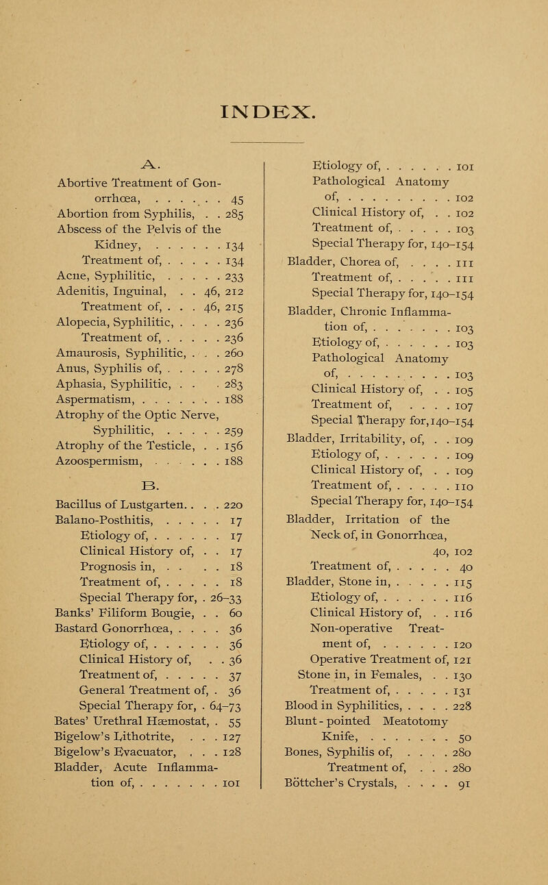 INDEX. A. Abortive Treatment of Gon- orrhoea, 45 Abortion from Syphilis, . . 285 Abscess of the Pelvis of the Kidney, 134 Treatment of, 134 Acne, Syphilitic, 233 Adenitis, Inguinal, . . 46, 212 Treatment of, . . . 46, 215 Alopecia, Syphilitic, .... 236 Treatment of, 236 Amaurosis, Syphilitic, . . . 260 Anus, Syphilis of, 278 Aphasia, Syphilitic, . . . 283 Aspermatism, 188 Atrophy of the Optic Nerve, Syphilitic, 259 Atrophy of the Testicle, . .156 Azoospermism, 188 B. Bacillus of Lustgarten. . . . 220 Balano-Posthitis, 17 Etiology of, 17 Clinical History of, . . 17 Prognosis in, . . . . 18 Treatment of, 18 Special Therapy for, . 26-33 Banks' Filiform Bougie, . . 60 Bastard Gonorrhoea, .... 36 Etiology of, 36 Clinical History of, . . 36 Treatment of, 37 General Treatment of, . 36 Special Therapy for, . 64-73 Bates' Urethral Haemostat, . 55 Bigelow's Lithotrite, . . . 127 Bigelow's Evacuator, , . . 128 Bladder, Acute Inflamma- tion of, 101 Btiology of, 101 Pathological Anatomy of, 102 Clinical History of, . . 102 Treatment of, 103 Special Therapy for, 140-154 Bladder, Chorea of, .... in Treatment of, . . . . .in Special Therapy for, 140-154 Bladder, Chronic Inflamma- tion of, 103 Btiology of, 103 Pathological Anatomy of, ......... 103 Clinical History of, . . 105 Treatment of, .... 107 Special Therapy for, 140-154 Bladder, Irritability, of, . . 109 Btiology of, 109 Clinical History of, . .109 Treatment of, no Special Therapy for, 140-154 Bladder, Irritation of the Neck of, in Gonorrhoea, 40, 102 Treatment of, 40 Bladder, Stone in, 115 Btiology of, 116 Clinical History of, . .116 Non-operative Treat- ment of, 120 Operative Treatment of, 121 Stone in, in Females, . . 130 Treatment of, 131 Blood in Syphilitics, .... 228 Blunt - pointed Meatotomy Knife, 50 Bones, Syphilis of, .... 280 Treatment of, . . . 280 Bottcher's Crystals, .... 91