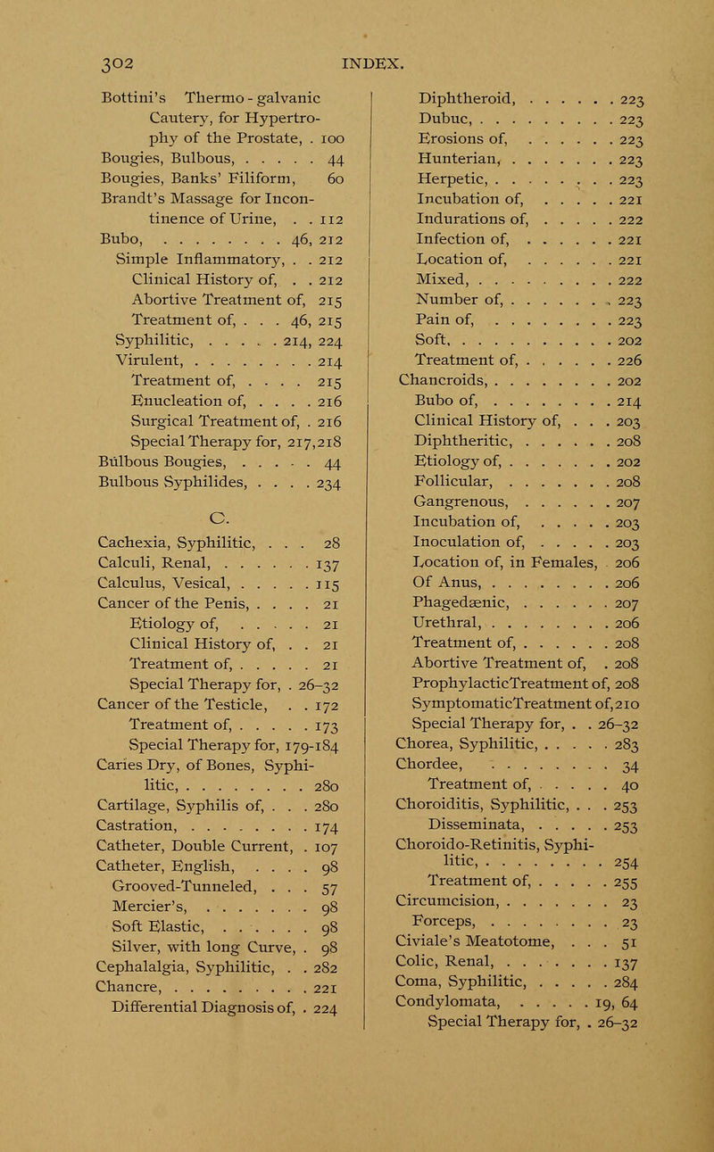 Bottini's Thermo - galvanic Cautery, for Hypertro- phy of the Prostate, . 100 Bougies, Bulbous, 44 Bougies, Banks' Filiform, 60 Brandt's Massage for Incon- tinence of Urine, . .112 Bubo, 46, 212 Simple Inflammatory, . .212 Clinical History of, . .212 Abortive Treatment of, 215 Treatment of, . . . 46, 215 Syphilitic, 214, 224 Virulent, 214 Treatment of, ... . 215 Enucleation of, . . . .216 Surgical Treatment of, . 216 Special Therapy for, 217,218 Bulbous Bougies, 44 Bulbous Syphilides, .... 234 C. Cachexia, Syphilitic, ... 28 Calculi, Renal, 137 Calculus, Vesical, 115 Cancer of the Penis, .... 21 Etiology of, 21 Clinical History of, . . 21 Treatment of, 21 Special Therapy for, . 26-32 Cancer of the Testicle, . .172 Treatment of, 173 Special Therapy for, 179-184 Caries Dry, of Bones, Syphi- litic, Cartilage, Syphilis of, . Castration, Catheter, Double Current Catheter, English, . . Grooved-Tunneled, . Mercier's, Soft Elastic, .... Silver, with long Curve, Cephalalgia, Syphilitic, Chancre, Differential Diagnosis of, 280 280 174 107 98 57 98 98 98 282 221 224 Diphtheroid, 223 Dubuc, 223 Erosions of, 223 Hunterian, 223 Herpetic, 223 Incubation of, 221 Indurations of, 222 Infection of, 221 Location of, 221 Mixed, 222 Number of, 223 Pain of, 223 Soft 202 Treatment of, 226 Chancroids, 202 Bubo of, 214 Clinical History of, . . . 203 Diphtheritic, 208 Etiology of, 202 Follicular, 208 Gangrenous, 207 Incubation of, 203 Inoculation of, 203 Location of, in Females, . 206 Of Anus, 206 Phagedenic, 207 Urethral, 206 Treatment of, 208 Abortive Treatment of, . 208 ProphylacticTreatment of, 208 SymptomaticTreatment of, 210 Special Therapy for, . . 26-32 Chorea, Syphilitic, . . . Chordee, Treatment of, . . . Choroiditis, Syphilitic, Disseminata, . . . Choroido-Retinitis, Syphi- litic 283 34 40 253 253 254 Treatment of, 255 Circumcision 23 Forceps, 23 Civiale's Meatotome, ... 51 Colic, Renal, ....... 137 Coma, Syphilitic, 284 Condylomata, 19, 64 Special Therapy for, . 26-32