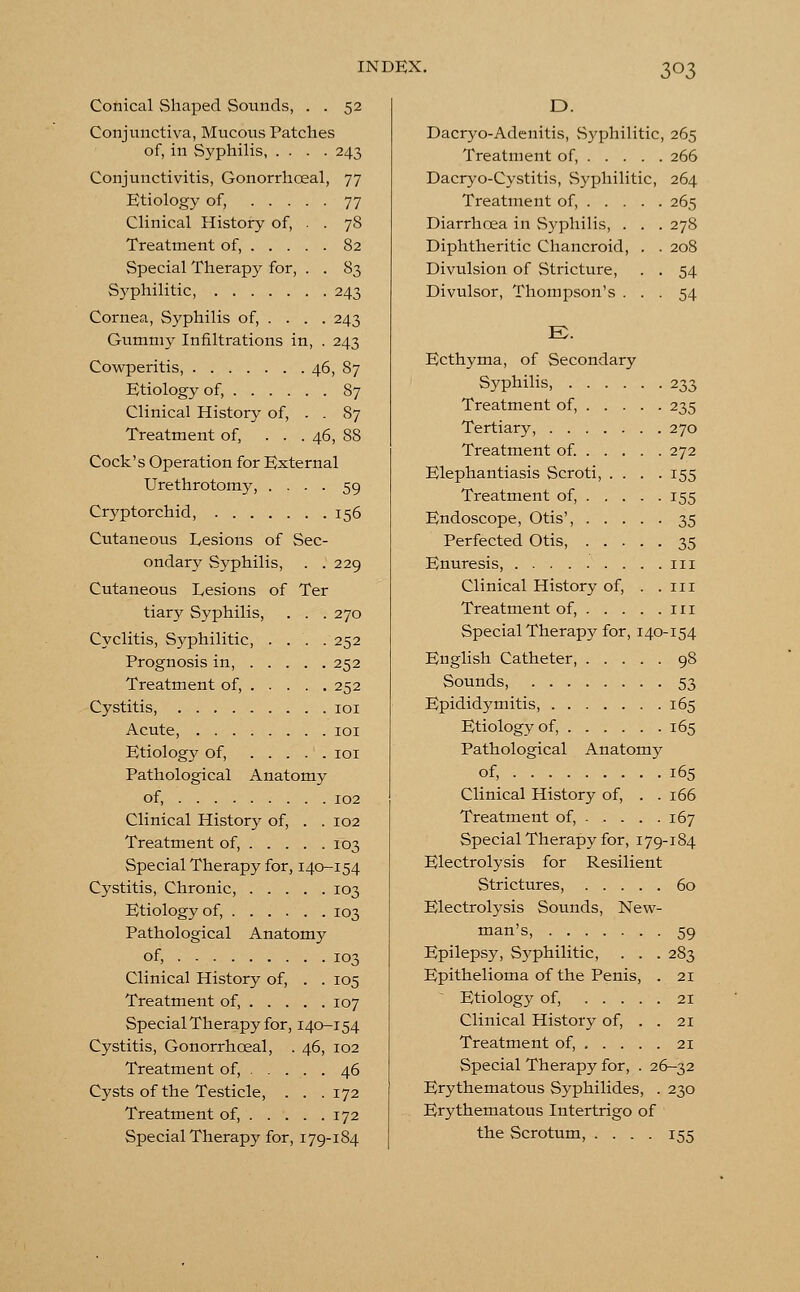 Conical Shaped Sounds, . . 52 Conjunctiva, Mucous Patches of, in Syphilis, .... 243 Conjunctivitis, Gonorrhceal, 77 Etiology of, 77 Clinical History of, . . 78 Treatment of, 82 Special Therapy for, . . 83 Syphilitic, 243 Cornea, Syphilis of, ... . 243 Gummy Infiltrations in, . 243 Cowperitis, 46, 87 Etiology of, 87 Clinical History of, . . 87 Treatment of, ... 46, 88 Cock's Operation for External Urethrotomy, .... 59 Cryptorchid, 156 Cutaneous Desions of Sec- ondary Syphilis, . .229 Cutaneous Lesions of Ter tiary Syphilis, . . . 270 Cyclitis, Syphilitic, .... 252 Prognosis in, 252 Treatment of, 252 Cystitis, 101 Acute, 101 Etiology of, 101 Pathological Anatomy of, 102 Clinical History of, . . 102 Treatment of, 103 Special Therapy for, 140-154 Cystitis, Chronic, 103 Etiology of, ...... 103 Pathological Anatomy of, 103 Clinical History of, . . 105 Treatment of, 107 Special Therapy for, 140-154 Cystitis, Gonorrhceal, . 46, 102 Treatment of, 46 Cysts of the Testicle, . . . 172 Treatment of, 172 Special Therapy for, 179-184 D. Dacryo-Adenitis, .Syphilitic, 265 Treatment of, 266 Dacryo-Cystitis, Syphilitic, 264 Treatment of, . . . Diarrhoea in Syphilis, . Diphtheritic Chancroid, Divulsion of Stricture, Divulsor, Thompson's . 265 278 208 54 54 E>. Ecthyma, of Secondary Syphilis, 233 Treatment of, 235 Tertiary, 270 Treatment of. 272 Elephantiasis Scroti, .... 155 Treatment of, 155 Endoscope, Otis', 35 Perfected Otis, 35 Enuresis, 111 Clinical History of, . .111 Treatment of, 111 Special Therapy for, 140-154 English Catheter, 98 Sounds, 53 Epididymitis, 165 Etiology of, 165 Pathological Anatomy of, 165 Clinical History of, . .166 Treatment of, 167 Special Therapy for, 179-184 Electrolysis for Resilient Strictures, 60 Electrolysis Sounds, New- man's, 59 Epilepsy, Syphilitic, . . . 283 Epithelioma of the Penis, . 21 Etiology of, 21 Clinical History of, . . 21 Treatment of, 21 Special Therapy for, . 26-32 Erythematous Syphilides, . 230 Erythematous Intertrigo of the Scrotum, .... 155