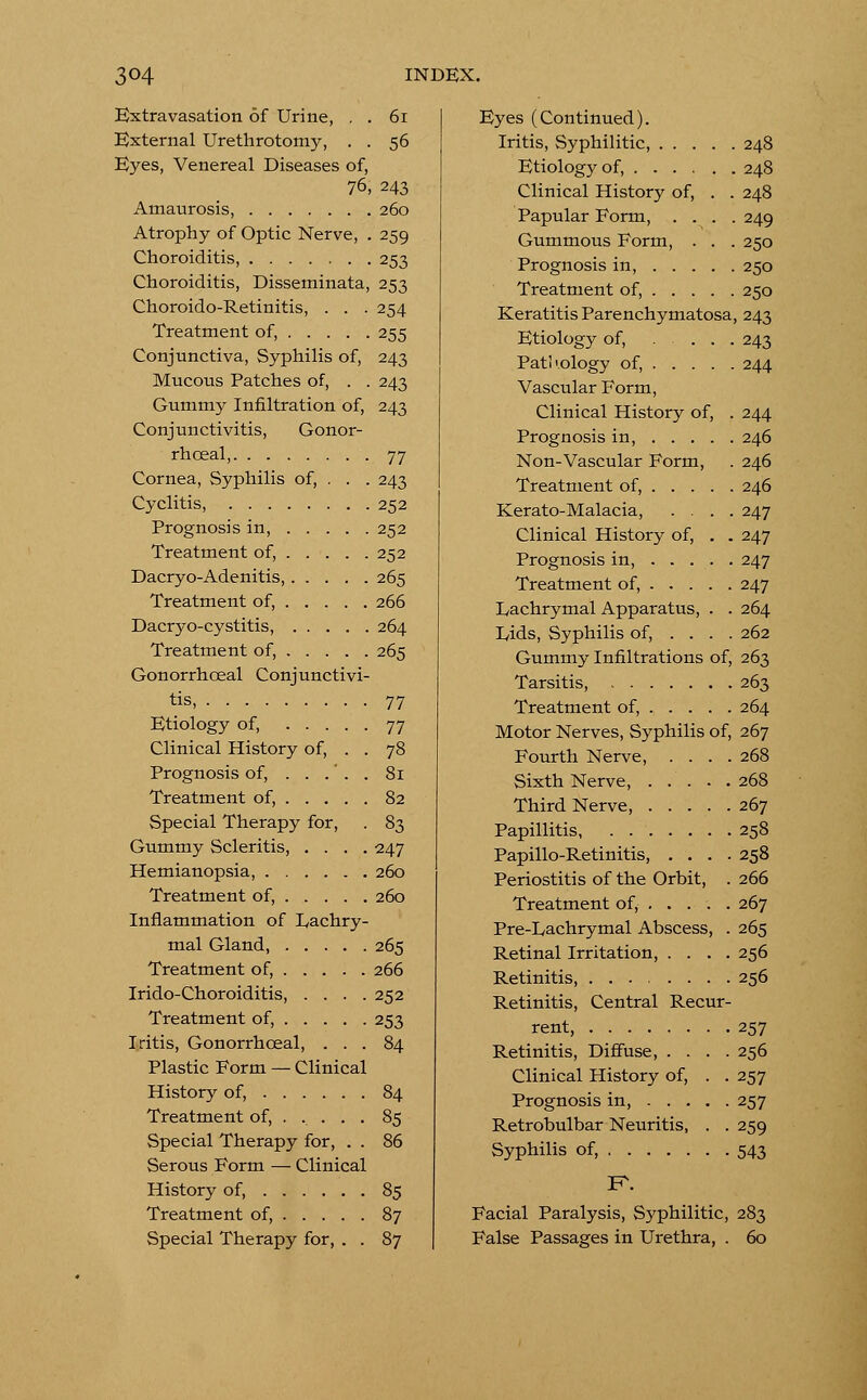 Extravasation of Urine, . . 61 External Urethrotomy, . . 56 Eyes, Venereal Diseases of, 76, 243 Amaurosis, 260 Atrophy of Optic Nerve, . 259 Choroiditis, 253 Choroiditis, Disseminata, 253 Choroido-Retinitis, . . . 254 Treatment of, 255 Conjunctiva, Syphilis of, 243 Mucous Patches of, . . 243 Gummy Infiltration of, 243 Conjunctivitis, Gonor- rhceal, 77 Cornea, Syphilis of, . . . 243 Cyclitis, 252 Prognosis in, 252 Treatment of, 252 Dacryo-Adenitis, 265 Treatment of, 266 Dacryo-cystitis, 264 Treatment of, 265 Gonorrhceal Conjunctivi- tis, 77 Etiology of, 77 Clinical History of, . . 78 Prognosis of, . . .' . . 81 Treatment of, 82 Special Therapy for, . 83 Gummy Scleritis, .... 247 Hemianopsia, 260 Treatment of, 260 Inflammation of Lachry- mal Gland, 265 Treatment of, 266 Irido-Choroiditis, .... 252 Treatment of, 253 Iritis, Gonorrhceal, ... 84 Plastic Form — Clinical History of, 84 Treatment of, .... . 85 Special Therapy for, . . 86 Serous Form — Clinical History of, 85 Treatment of, 87 Special Therapy for, . . 87 Eyes (Continued). Iritis, Syphilitic, 248 Etiology of, 248 Clinical History of, . . 248 Papular Form, .... 249 Gummous Form, . . . 250 Prognosis in, 250 Treatment of, 250 Keratitis Parenchymatosa, 243 Etiology of, .... 243 Patl'.ology of, 244 Vascular Form, Clinical History of, . 244 Prognosis in, 246 Non-Vascular Form, . 246 Treatment of, 246 Kerato-Malacia, .... 247 Clinical History of, . . 247 Prognosis in, 247 Treatment of, 247 Lachrymal Apparatus, . . 264 Lids, Syphilis of, ... . 262 Gummy Infiltrations of, 263 Tarsitis, 263 Treatment of, 264 Motor Nerves, Syphilis of, 267 Fourth Nerve, .... 268 Sixth Nerve, 268 Third Nerve, 267 Papillitis, 258 Papillo-Retinitis, .... 258 Periostitis of the Orbit, . 266 Treatment of, 267 Pre-Lachrymal Abscess, . 265 Retinal Irritation, .... 256 Retinitis, 256 Retinitis, Central Recur- rent 257 Retinitis, Diffuse, .... 256 Clinical History of, . . 257 Prognosis in, 257 Retrobulbar Neuritis, . . 259 Syphilis of, 543 F\ Facial Paralysis, Syphilitic, 283 False Passages in Urethra, . 60