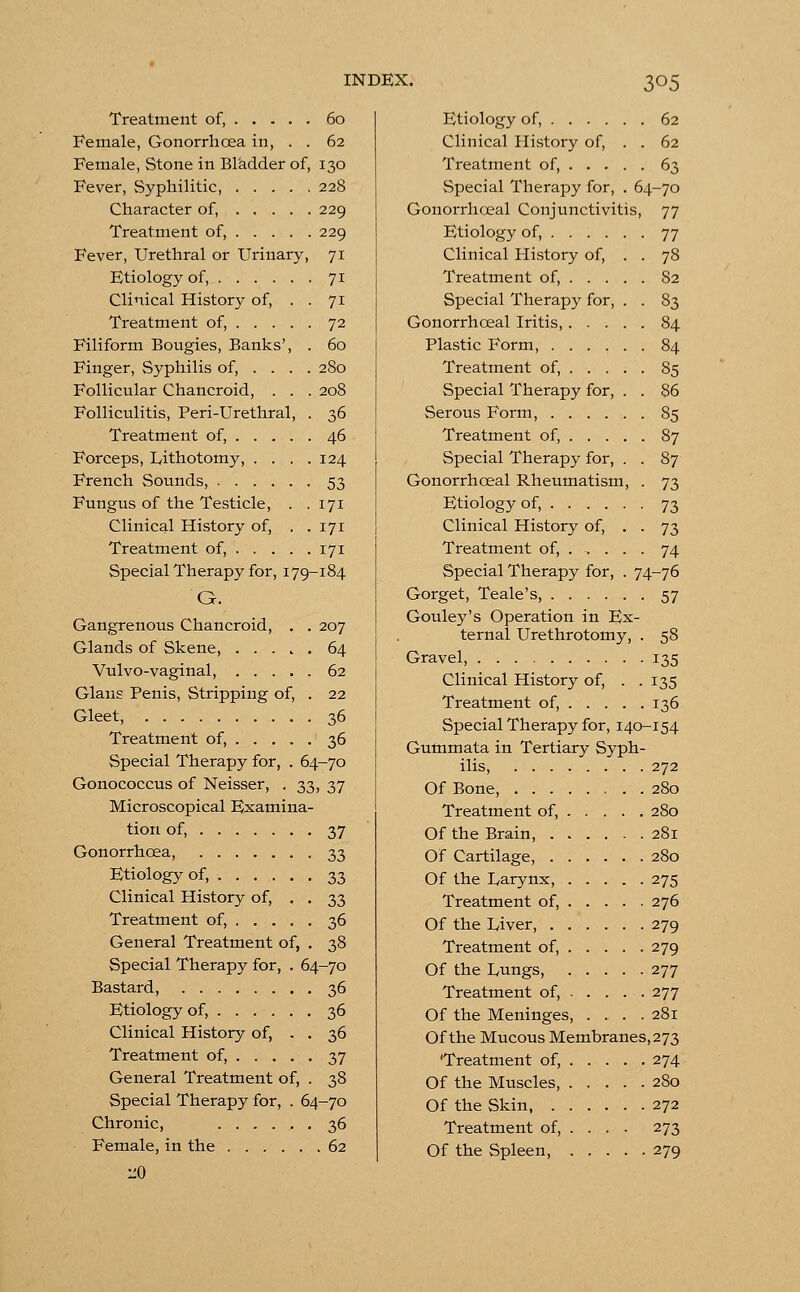 Treatment of, 60 Female, Gonorrhoea in, . . 62 Female, Stone in Bladder of, 130 Fever, Syphilitic, 228 Character of, 229 Treatment of, 229 Fever, Urethral or Urinary, 71 Etiology of, 71 Clinical History of, . . 71 Treatment of, 72 Filiform Bougies, Banks', . 60 Finger, Syphilis of, ... . 280 Follicular Chancroid, . . . 208 Folliculitis, Peri-Urethral, . 36 Treatment of, 46 Forceps, Lithotomy, . . . .124 French Sounds, 53 Fungus of the Testicle, . .171 Clinical History of, . .171 Treatment of, 171 Special Therapy for, 179-184 G. Gangrenous Chancroid, . . 207 Glands of Skene, 64 Vulvo-vaginal, 62 Glaus Penis, Stripping of, . 22 Gleet, 36 Treatment of, 36 Special Therapy for, . 64-70 Gonococcus of Neisser, . 33, 37 Microscopical Examina- tion of, 37 Gonorrhoea, 33 Etiology of, 33 Clinical History of, . . 33 Treatment of, 36 General Treatment of, . 38 Special Therapy for, . 64-70 Bastard, 36 Etiology of, 36 Clinical History of, . . 36 Treatment of, 37 General Treatment of, . 38 Special Therapy for, . 64-70 Chronic, 36 Female, in the 62 •J.0 Etiology of, 62 Clinical History of, . . 62 Treatment of, 63 Special Therapy for, . 64-70 Gonorrhceal Conjunctivitis, 77 Etiology of, 77 Clinical History of, . . 78 Treatment of, 82 Special Therapy for, . . 83 Gonorrhceal Iritis, 84 Plastic Form, 84 Treatment of, 85 Special Therapy for, . . 86 Serous Form, 85 Treatment of, 87 Special Therapy for, . . 87 Gonorrhceal Rheumatism, . 73 Etiology of, 73 Clinical History of, . . 73 Treatment of, 74 Special Therapy for, . 74-76 Gorget, Teale's, 57 Gouley's Operation in Ex- ternal Urethrotomy, . 58 Gravel, 135 Clinical History of, . .135 Treatment of, 136 Special Therapy for, 140-154 Gummata in Tertiary Syph- ilis, 272 Of Bone, 280 Treatment of, 280 Of the Brain, 281 Of Cartilage, 280 Of the Larynx, 275 Treatment of, 276 Of the Liver 279 Treatment of, 279 Of the Lungs, 277 Treatment of, 277 Of the Meninges, .... 281 Of the Mucous Membranes, 273 'Treatment of, 274 Of the Muscles, 280 Of the Skin 272 Treatment of, ... . 273