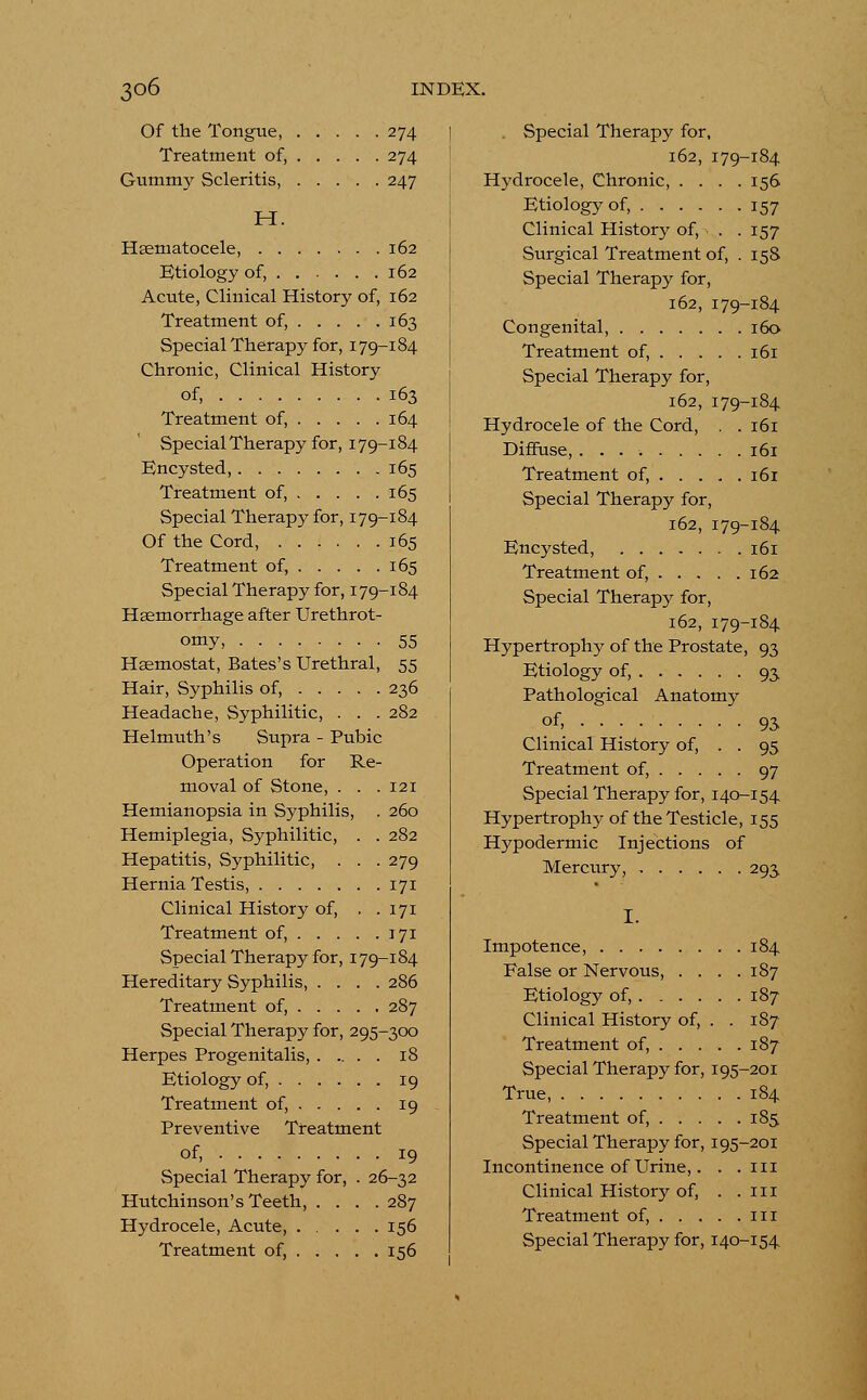 Of the Tongue, 274 Treatment of, 274 Gummy Scleritis, 247 H. Hsematocele, 162 Etiology of, 162 Acute, Clinical History of, 162 Treatment of, 163 Special Therapy for, 179-184 Chronic, Clinical History of, 163 Treatment of, 164 Special Therapy for, 179-184 Encysted, 165 Treatment of, 165 Special Therapy for, 179-184 Of the Cord, 165 Treatment of, 165 Special Therapy for, 179-184 Haemorrhage after Urethrot- omy, 55 Haamostat, Bates's Urethral, 55 Hair, Syphilis of, 236 Headache, Syphilitic, . . . 282 Helmuth's Supra - Pubic Operation for Re- moval of Stone, . . .121 Hemianopsia in Syphilis, . 260 Hemiplegia, Syphilitic, . . 282 Hepatitis, Syphilitic, . . . 279 Hernia Testis, 171 Clinical History of, . . 171 Treatment of, 171 Special Therapy for, 179-184 Hereditary Syphilis, .... 286 Treatment of, 287 Special Therapy for, 295-300 Herpes Progenitalis, 18 Etiology of, 19 Treatment of, 19 Preventive Treatment of, 19 Special Therapy for, . 26-32 Hutchinson's Teeth, .... 287 Hydrocele, Acute, 156 Treatment of, 156 Special Therapy for, 162, 179-184 Hydrocele, Chronic, .... 156 Etiology of, 157 Clinical History of, . . 157 Surgical Treatment of, . 15S Special Therapy for, 162, 179-184 Congenital, 160 Treatment of, 161 Special Therapy for, 162, 179-184 Hydrocele of the Cord, . .161 Diffuse, 161 Treatment of, 161 Special Therapy for, 162, 179-184 Encysted, 161 Treatment of, 162 Special Therapy for, 162, 179-184 Hypertrophy of the Prostate, 93 Etiology of, 93 Pathological Anatomy of» 93 Clinical History of, . . 95 Treatment of, 97 Special Therapy for, 140-154 Hypertrophy of the Testicle, 155 Hypodermic Injections of Mercury, 293. I. Impotence, 184 False or Nervous, .... 187 Etiology of, 187 Clinical History of, . . 187 Treatment of, 187 Special Therapy for, 195-201 True, 184 Treatment of, 185 Special Therapy for, 195-201 Incontinence of Urine,. . .111 Clinical History of, . .111 Treatment of, 111 Special Therapy for, 140-154