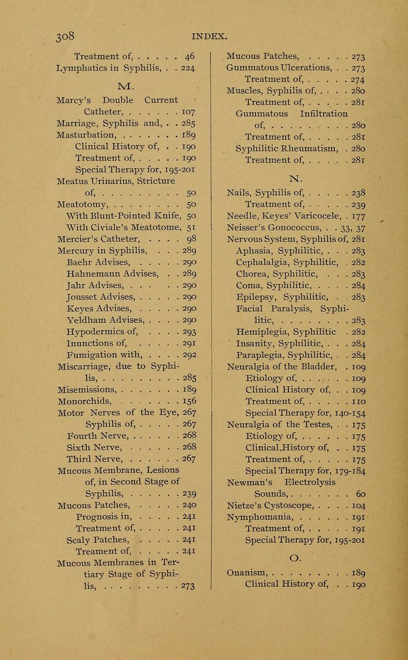 Treatment of, 46 Lymphatics in Syphilis, . . 224 M. Marcy's Double Current Catheter, 107 Marriage, Syphilis and, . . 285 Masturbation, 189 Clinical History of, . . 190 Treatment of, 190 Special Therapy for, 195-201 Meatus Urinarius, Stricture of, 50 Meatotomy, 50 With Blunt-Pointed Knife, 50 With Civiale's Meatotome, 51 Mercier's Catheter, .... 98 Mercury in Syphilis, . . . 289 Baehr Advises, 290 Hahnemann Advises, . . 289 Jahr Advises, 290 Jousset Advises, 290 Keyes Advises, 290 Yeldham Advises, .... 290 Hypodermics of, .... 293 Inunctions of, 291 Fumigation with 292 Miscarriage, due to Syphi- lis, 285 Misemissions, 189 Monorchids, 156 Motor Nerves of the Eye, 267 Syphilis of, 267 Fourth Nerve, 268 Sixth Nerve, 268 Third Nerve, 267 Mucous Membrane, Lesions of, in Second Stage of Syphilis, 239 Mucous Patches, 240 Prognosis in, 241 Treatment of, . . . . . 241 Scaly Patches, 241 Treament of, 241 Mucous Membranes in Ter- tiary Stage of Syphi- lis 273 Mucous Patches, 273 Gummatous Ulcerations, . . 273 Treatment of, 274 Muscles, Syphilis of, . . . . 280 Treatment of, 281 Gummatous Infiltration of, 280 Treatment of, 281 Syphilitic Rheumatism, . 280 Treatment of, 281 N. Nails, Syphilis of, 238 Treatment of, 239 Needle, Keyes' Varicocele, . 177 Neisser's Gonococcus, . . 33, 37 Nervous System, Syphilis of, 281 Aphasia, Syphilitic, . . . 283 Cephalalgia, Syphilitic, , 282 Chorea, Syphilitic, . . . 283 Coma, Syphilitic, .... 284 Epilepsy, Syphilitic, . . 283 Facial Paralysis, Syphi- litic, 283 Hemiplegia, Syphilitic . 282 Insanity, Syphilitic, . . . 284 Paraplegia, Syphilitic, . . 284 Neuralgia of the Bladder, . 109 Etiology of, 109 Clinical History of, . . 109 Treatment of, no Special Therapy for, 140-154 Neuralgia of the Testes, . .175 Etiology of, 175 Clinical .History of, . .175 Treatment of, 175 Special Therapy for, 179-184 Newman's Electrolysis Sounds, 60 Nietze's Cystoscope, .... 104 Nymphomania, 191 Treatment of, 191 Special Therapy for, 195-201 O. Onanism, 189 Clinical History of, . .190