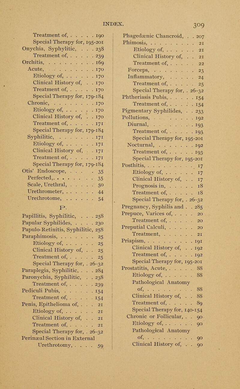 Treatment of, 190 Special Therapy for, 195-201 Onychia, Syphylitic, . . . 238 Treatment of, 239 Orchitis, 169 Acute, 170 Etiology of, 170 Clinical History of, . .170 Treatment of, 170 Special Therapy for, 179-184 Chronic, 170 Etiology of, 170 Clinical History of, . .170 Treatment of, 171 Special Therapy for, 179-184 Syphilitic, 171 Etiology of, 171 Clinical History of, . .171 Treatment of, 171 Special Therapy for, 179-184 Otis' Endoscope, ... -35 Perfected, 35 Scale, Urethral, 50 Urethrometer, 44 Urethrotome, 54 P. Papillitis, Syphilitic, . . . 258 Papular Syphilides, .... 230 Papulo-Retinitis, Syphilitic, 258 Paraphimosis, 25 Etiology of, 25 Clinical History of, . . 25 Treatment of, 25 Special Therapy for, . 26-32 Paraplegia, Syphilitic, . . . 284 Paronychia, Syphilitic, . . 238 Treatment of, 239 Pediculi Pubis, 154 Treatment of, 154 Penis, Epithelioma of, . . . 21 Etiology of, 21 Clinical History of, . . 21 Treatment of, 21 Special Therapy for, . 26-32 Perinseal Section in External Urethrotomy, .... 59 Phagedenic Chancroid, . . 207 Phimosis, 21 Etiology of, 21 Clinical History of, . . 21 Treatment of, 22 Forceps, 23 Inflammatory, 24 Treatment of, 25 Special Therapy for, . 26-32 Phtheriasis Pubis, 154 Treatment of, 154 Pigmentary Syphilides, . . 233 Pollutions, 192 Diurnal, 193 Treatment of, 193 Special Therapy for, 195-201 Nocturnal, 192 Treatment of, 193 Special Therapy for, 195-201 Posthitis, 17 Etiology of, . . . . . . 17 Clinical History of, . . 17 Prognosis in, 18 Treatment of, 18 Special Therapy for, . 26-32 Pregnancy, Syphilis and . . 285 Prepuce, Varices of, ... . 20 Treatment of, 20 Preputial Calculi, 20 Treatment, 21 Priapism, 191 Clinical History of, . .192 Treatment of, 192 Special Therapy for, 195-201 Prostatitis, Acute, 88 Etiology of, 88 Pathological Anatomy of, 88 Clinical History of, . . 88 Treatment of, 89 Special Therapy for, 140-154 90 90 Chronic or Follicular, . . Etiology of, Pathological Anatomy of, Clinical History of, . . 90 90