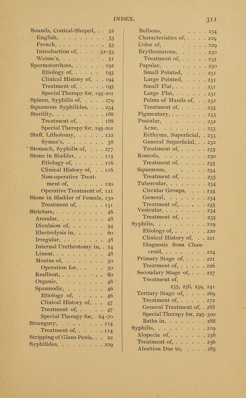 Sounds, Conical-Shaped, . . 52 • English, 53 French, 53 Introduction of, ... . 52-53 Weisse's, • . 51 Spermatorrhoea, 192 Etiology of, 193 Clinical History of, . . 194 Treatment of, 195 Special Therapy for, 195-201 Spleen, Syphilis of, ... . 279 Squamous Syphilides, . . . 234 Sterility, 188 Treatment of, 188 Special Therapy for, 195-201 Staff, Lithotomy, 122 Symes's, 58 Stomach, Syphilis of, . . . 277 Stone in Bladder, 115 Etiology of, 116 Clinical History of, . .116 Non-operative Treat- ment of, 120 Operative Treatment of, 121 Stone in Bladder of Female, 130 Treatment of, 131 Stricture, 46 Annular, 48 Divulsion of, 54 Electrolysis in, 60 Irregular, 48 Internal Urethrotomy in, . 54 linear, 48 Meatus of, 50 Operation for, . . . . 50 Resilient, • . . 60 Organic, 48 Spasmodic, 46 Etiology of, 46 Clinical History of, . . 47 Treatment of, 47 Special Therapy for, . 64-70 Strangury, 114 Treatment of, . . . . .114 Stripping of Glans Penis, . . 22 Syphilides, . : 229 Bulbous, 234 Characteristics of, ... . 229 Color of, 229 Erythematous, 230 Treatment of, 235 Papular, 230 Small Pointed, . . . .231 Large Pointed, . . . .231 Small Flal, 231 Large Flat, 231 Palms of Hands of, . . 232 Treatment of, 235 Pigmentary, 233 Pustular, 232 Acne, 233 Ecthyma, Superficial, . 233 General Superficial, . , 232 Treatment of, . . . . . 235 Roseola, 230 Treatment of, 235 Squamous, 234 Treatment of, 235 Tubercular, 234 Circular Groups, . . . 234 General, 234 Treatment of, 235 Vesicular, 234 Treatment of, ... . 235 Syphilis, 219 Etiology of, 220 Clinical History of, . . 221 Diagnosis from Chan- croid, 224 Primary Stage of, . . . .221 Treatment of, 226 Secondary Stage of, . . . 227 Treatment of, 235, 236, 239, 241 Tertiary Stage of, . . . . 269 Treatment of, 272 General Treatment of, . 288 Special Therapy for, 295-300 Baths in, 288 Syphilis, 219 Alopecia of, 236 Treatment of, 236 Abortion Due to, .... 285
