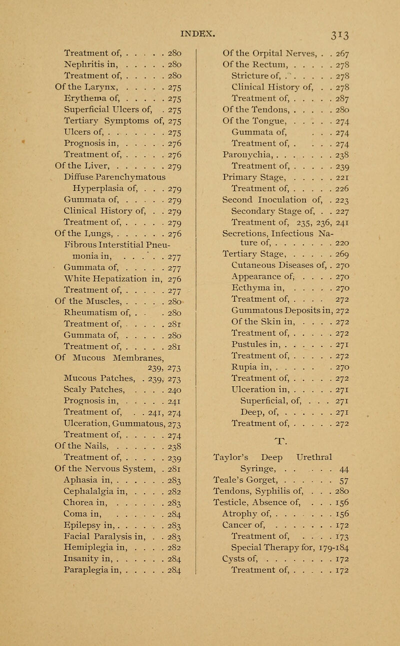 3*3 Treatment of, 280 Nephritis in, 280 Treatment of, 280 Of the Larynx, 275 Erythema of, 275 Superficial Ulcers of, . 275 Tertiary S3?mptoms of, 275 Ulcers of, 275 Prognosis in, 276 Treatment of, 276 Of the Liver 279 Diffuse Parenchymatous Hyperplasia of, . . . 279 Gummata of, 279 Clinical History of, . . 279 Treatment of, 279 Of the Lungs, 276 Fibrous Interstitial Pneu- monia in, ..... 277 Gummata of, 277 White Hepatization in, 276 Treatment of, 277 Of the Muscles, 280 Rheumatism of, . . . 280 Treatment of, 28r Gummata of, 280 Treatment of, 281 Of Mucous Membranes, 239> 273 Mucous Patches, . 239, 273 Scaly Patches, .... 240 Prognosis in, 241 Treatment of, . . 241, 274 Ulceration, Gummatous, 273 Treatment of, 274 Of the Nails, 238 Treatment of, 239 Of the Nervous System, . 281 Aphasia in, 283 Cephalalgia in, ... . 282 Chorea in, 283 Coma in, 284 Epilepsy in, 283 Facial Paralysis in, . . 283 Hemiplegia in, .... 282 Insanity in, 284 Paraplegia in, 284 Of the Orpital Nerves, . . 267 Of the Rectum, 278 Stricture of, . ' 278 Clinical History of, . . 278 Treatment of, 287 Of the Tendons, 280 Of the Tongue, 274 Gummata of, ... 274 Treatment of, . ... 274 Paronychia, 238 Treatment of, 239 Primary Stage, 221 Treatment of, 226 Second Inoculation of, . 223 Secondary Stage of, . . 227 Treatment of, 235, 236, 241 Secretions, Infectious Na- ture of, 220 Tertiary Stage, 269 Cutaneous Diseases of, . 270 Appearance of; ... . 270 Ecthyma in, 270 Treatment of, ... . 272 Gummatous Deposits in, 272 OftheSkinin, . . . .272 Treatment of, 272 Pustules in, 271 Treatment of, 272 Rupia in, 270 Treatment of, 272 Ulceration in, 271 Superficial, of, . . . 271 Deep, of, 271 Treatment of, 272 T. Taylor's Deep Syringe, Teale's Gorget, . . . Tendons, Syphilis of, Testicle, Absence of, Atrophy of, ... . Cancer of, .... Treatment of, Special Therapy for Cysts of, ... Treatment of, Urethral 44 57 280 156 156 172 173 79-184 172 172