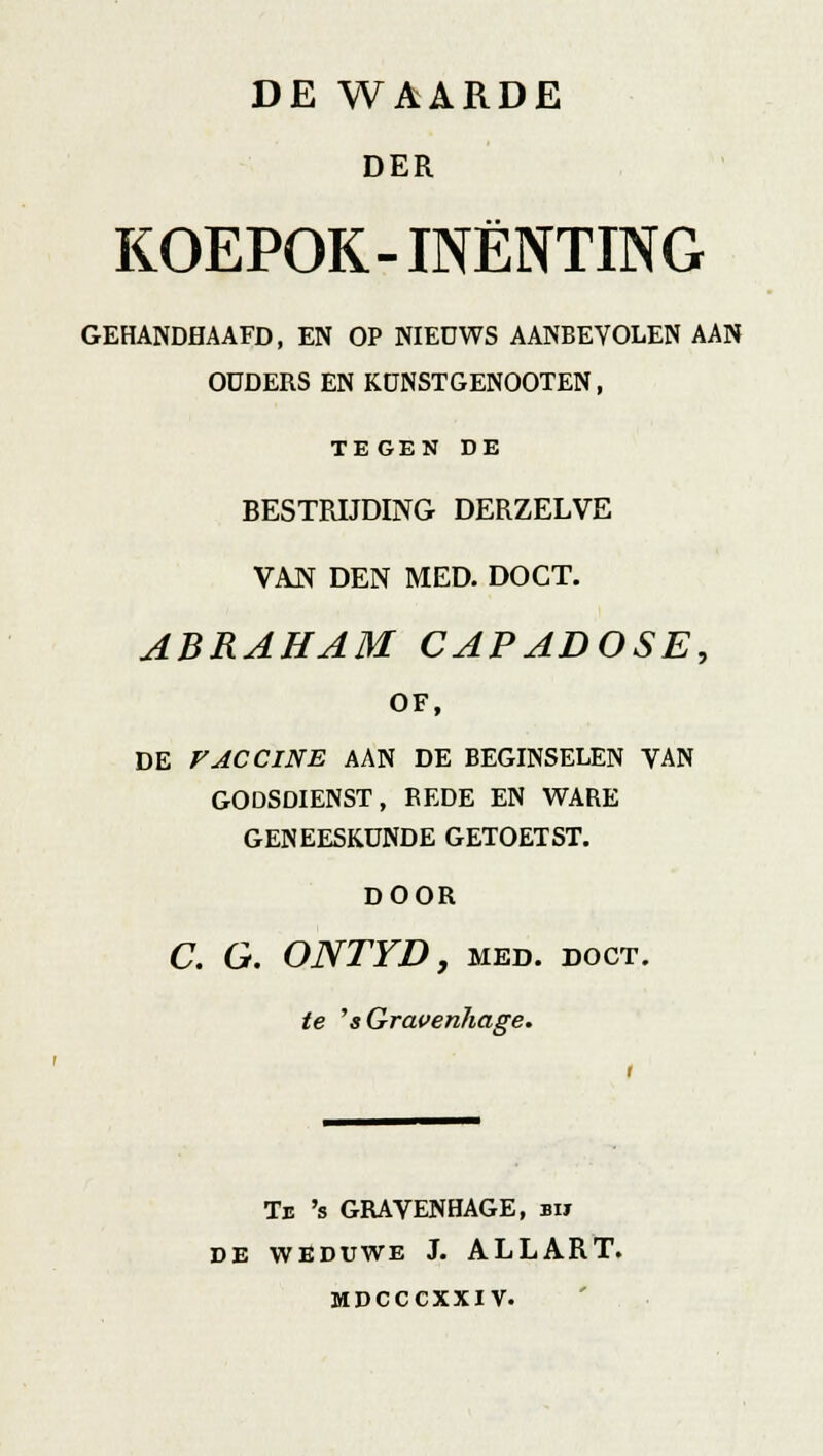 DER KOEPOK-INENTING GEHANDHAAFD, EN OP NIEUWS AANBEVOLEN AAN OUDERS EN KÜNSTGENOOTEN, TE GEN DE BESTRIJDING DERZELVE VAN DEN MED. DOCT. ABRAHAM CAPADOSE, of, de vaccine aan de beginselen van godsdienst, bede en ware geneeskunde getoetst. DOOR C. G. ONTYD, MED. DOCT. te ''sGravenhage. Tb 's GRAYENHAGE, bh DE WEDUWE J. ALLART. MDCCCXXIV.