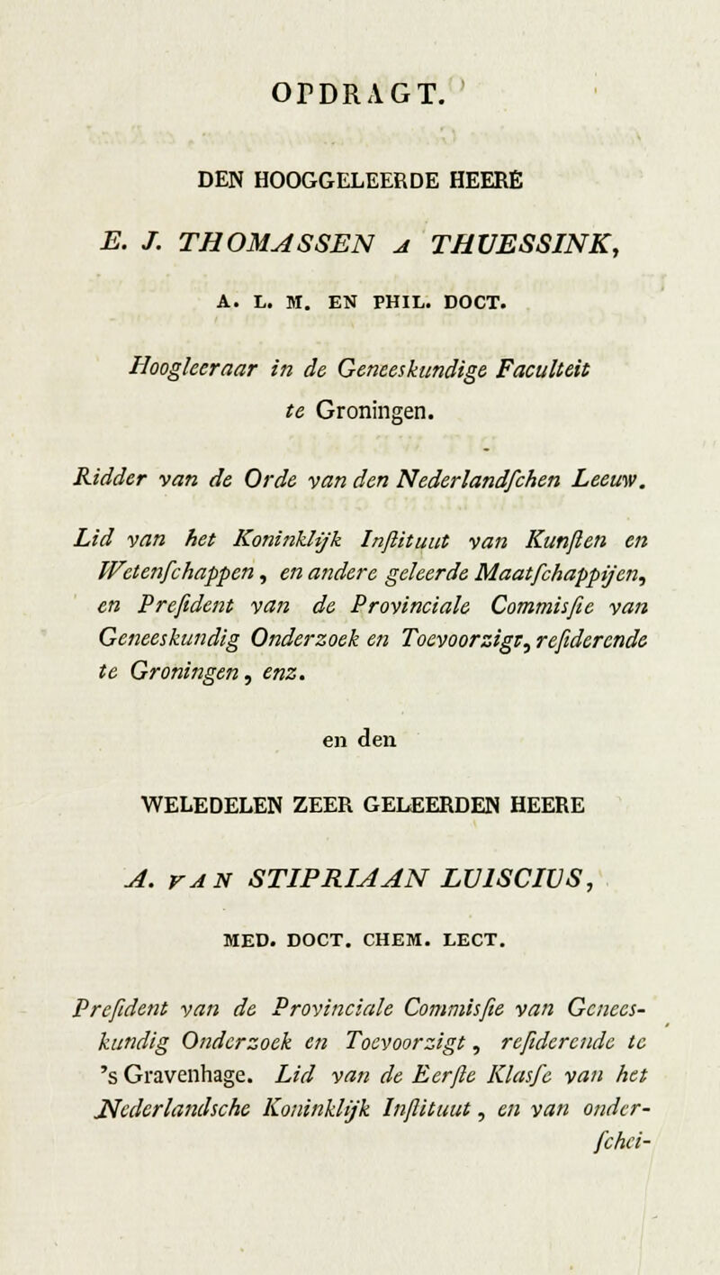 DEN HOOGGELEERDE HEERÉ E. J. THOMASSEN a THUESSINK, A. L. M. EN PHIL. DOCT. Hoogleeraar in de Geneeskundige Faculteit te Groningen. Ridder van de Orde van den Nederlandfchen Leeuw. Lid van het Koninklijk Inftituut van Kunjlen en Wctenfchappen, en andere geleerde Maatfchapptj'en, en Prefident van de Provinciale Commisfie van Geneeskundig Onderzoek en Toevoorzigr, refiderende te Groningen, enz. en den WELEDELEN ZEER GELEERDEN HEERE A. van STIPRIAAN LV1SCIVS, MED. DOCT. CHEM. LECT. Prefident van de Provinciale Commisfie van Genees- kundig Onderzoek en Toevoorzigt, refiderende te 's Gravenhage. Lid van de Eerfte Klas/e van het ^Nedcrlandsche Koninklijk Infiituut, en van ondcr- fchci-