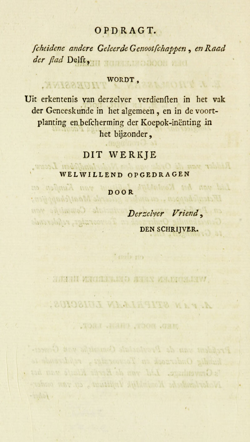 fchcidcnc andere Geleerde Genootfchappen , en Raad der flad Delft, WORDT , Uit erkentenis van derzelver verdienften in het vak der Geneeskunde in het algemeen , en in de voort- planting enbefcherming der Koepok-inenting in het bijzonder, DIT WERKJE WELWILLEND OPGEDRAGEN DOOR Derzelver Vriend, DEN SCHRIJVER.