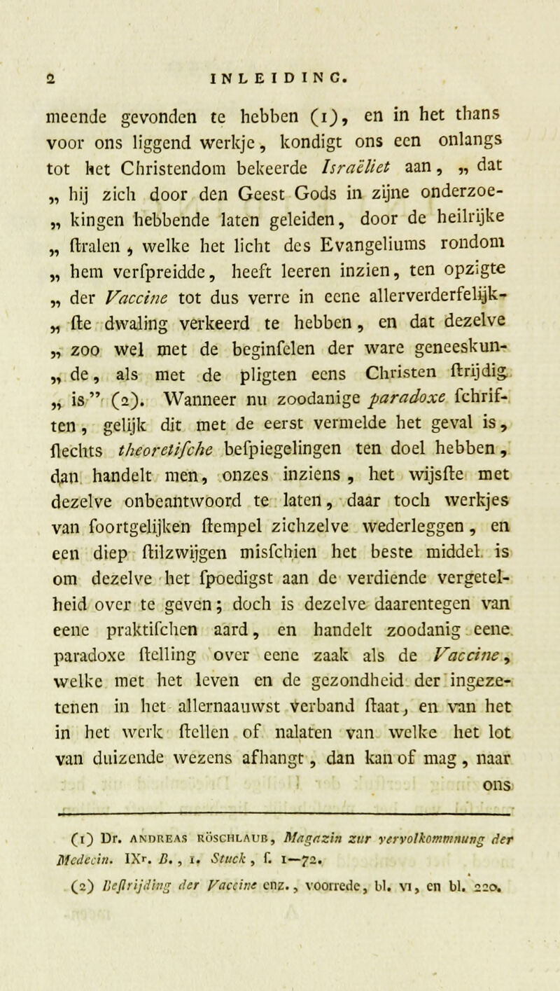 meende gevonden te hebben (i), en in het thans voor ons liggend werkje, kondigt ons een onlangs tot het Christendom bekeerde Israëliet aan, „dat „ hij zich door den Geest Gods in zijne onderzoe- „ kingen hebbende laten geleiden, door de heilrijke „ dralen , welke het licht des Evangeliums rondom „ hem verfpreidde, heeft leeren inzien, ten opzigte „ der Vaccine tot dus verre in eene allerverderfelijk- „ fte dwaling verkeerd te hebben, en dat dezelve „ zoo wel met de beginfclen der ware geneeskun- „ de, als met de pligten eens Christen ftrijdig. ,v is (2). Wanneer nu zoodanige paradoxe fchrif- ten, gelijk dit met de eerst vermelde het geval is, flechts theoretifche befpiegelingen ten doel hebben, dan. handelt men, onzes inziens , het wijsfte met dezelve onbeantwoord te laten, daar toch werkjes van foortgelijken (tempel zichzelve wederleggen , en een diep ftilzwijgen misfehien het beste middel, is om dezelve het fpoedigst aan de verdiende vergetel- heid over te geven; doch is dezelve daarentegen van eene praktifchen aard, en handelt zoodanig eene paradoxe ftclling over eene zaak als de Vaccine, welke met het leven en de gezondheid der ingeze- tenen in het allernaauwst Verband ftaatj en van het in het werk ftcllen of nalaten van welke het lot van duizende wezens afhangt, dan kan of mag , naar ons (1) Dr. andreas röschlaub, Mitgnzin zur yervolkommnung der Mcdecin. IX-. B. , 1. Stuck, 1. 1—72. (2) Ilejlrijding der Vaccine enz., voorrede, bl« vi, en bl. 220,