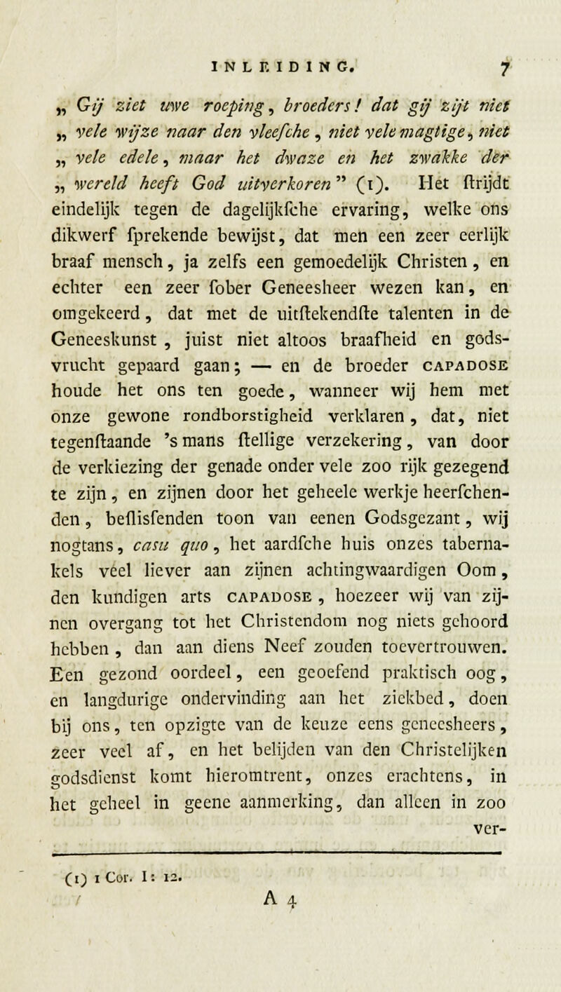 „ Gij ziet uwe roeping, broeders! dat gij zift niet „ vele wijze naar den vleefche , niet velemagtige, niet „ vele edele, maar het dwaze en het zwakke der „ wereld heeft God uitverkoren  (i). Het ftrijdt eindelijk tegen de dagelijkfche ervaring, welke ons dikwerf fprekende bewijst, dat men een zeer eerlijk braaf mensch, ja zelfs een gemoedelijk Christen, en echter een zeer fober Geneesheer wezen kan, en omgekeerd, dat met de uitiïekendfte talenten in de Geneeskunst , juist niet altoos braafheid en gods- vrucht gepaard gaan; — en de broeder capadose houde het ons ten goede, wanneer wij hem met onze gewone rondborstigheid verklaren, dat, niet tegenftaande 's mans ftellige verzekering, van door de verkiezing der genade onder vele zoo rijk gezegend te zijn, en zijnen door het geheele werkje heerfchen- den, beflisfenden toon van eenen Godsgezant, wij nogtans, casu quo, het aardfche huis onzes taberna- kels veel liever aan zijnen achtingwaardigen Oom, den kondigen arts capadose , hoezeer wij van zij- nen overgang tot het Christendom nog niets gehoord hebben , dan aan diens Neef zouden toevertrouwen. Een gezond oordeel, een geoefend praktisch oog, en langdurige ondervinding aan het ziekbed, doen bij ons, ten opzigte van de keuze eens gencesheers, zeer veel af, en het belijden van den Christelijken godsdienst komt hieromtrent, onzes erachtens, in het geheel in geene aanmerking, dan alleen in zoo ver- (i) i Cor. I: 12. A4