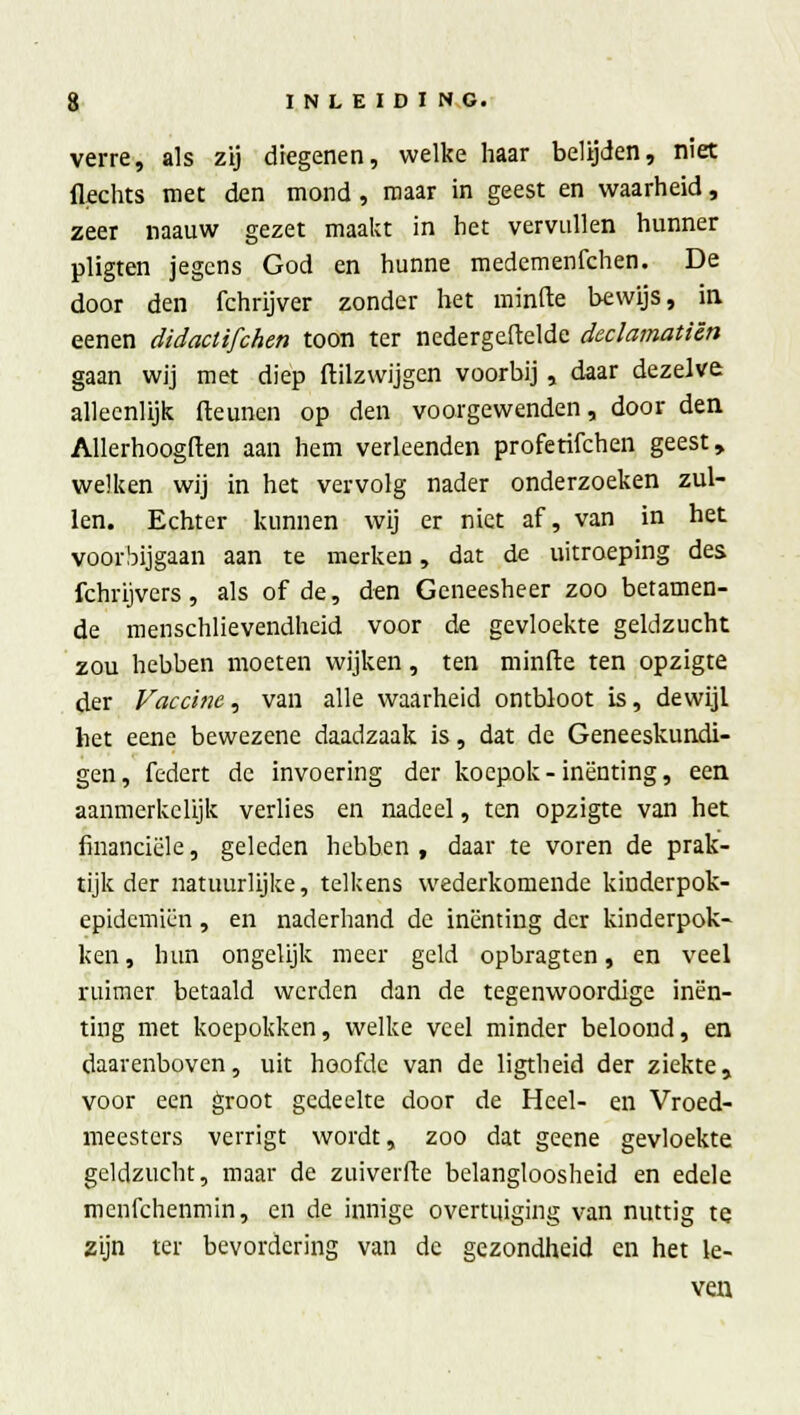 verre, als zij diegenen, welke haar belijden, niet Hechts met den mond, maar in geest en waarheid, zeer naauw gezet maakt in het vervullen hunner pligten jegens God en hunne medemenfehen. De door den fchrijver zonder het minde bewijs, in eenen didactifchen toon ter nedergeftelde declamatiên gaan wij met diep dilzwijgen voorbij , daar dezelve alleenlijk (leunen op den voorgewenden, door den Allerhoogden aan hem verleenden profetifchen geest, welken wij in het vervolg nader onderzoeken zul- len. Echter kunnen wij er niet af, van in het voorbijgaan aan te merken, dat de uitroeping des fchrijvers, als of de, den Geneesheer zoo betamen- de raenschlievendheid voor de gevloekte geldzucht zou hebben moeten wijken, ten minde ten opzigte der Vaccine, van alle waarheid ontbloot is, dewijl het eene bewezene daadzaak is, dat de Geneeskundi- gen, federt de invoering der koepok-inenting, een aanmerkelijk verlies en nadeel, ten opzigte van het financiële, geleden hebben, daar te voren de prak- tijkder natuurlijke, telkens wederkomende kinderpok- epidemiën, en naderhand de inenting der kinderpok- ken, hun ongelijk meer geld opbragten, en veel ruimer betaald werden dan de tegenwoordige inen- ting met koepokken, welke veel minder beloond, en daarenboven, uit hoofde van de ligtheid der ziekte, voor een groot gedeelte door de Heel- en Vroed- meesters verrigt wordt, zoo dat geene gevloekte geldzucht, maar de zuiverde belangloosheid en edele menfehenmin, en de innige overtuiging van nuttig te zijn ter bevordering van de gezondheid en het le- ven