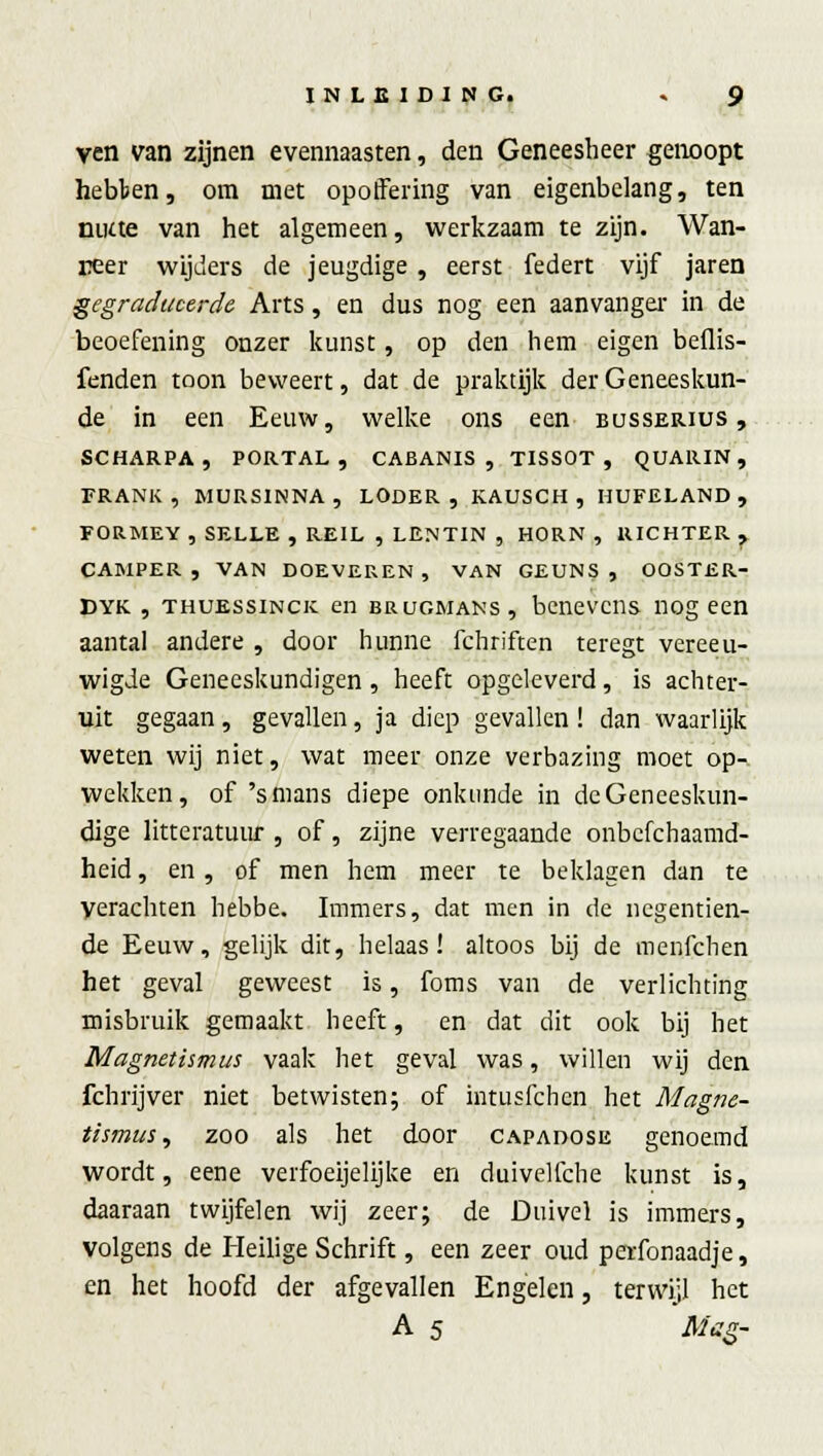 ven van zijnen evennaasten, den Geneesheer genoopt hebten, om met opoffering van eigenbelang, ten niKte van het algemeen, werkzaam te zijn. Wan- neer wijders de jeugdige , eerst federt vijf jaren gegradueerde Arts, en dus nog een aanvanger in de beoefening onzer kunst, op den hem eigen beflis- fenden toon beweert, dat de praktijk der Geneeskun- de in een Eeuw, welke ons een busserius, SCHARPA, PORTAL, CABANIS , TISSOT , QUARIN , FRANK, MURSINNA , LODER , KAUSCH, HUFELAND, FORMEY , SELLE , REIL , LENTIN , HORN , RICHTER ? CAMPER , VAN DOEVEREN , VAN GEUNS , OOSTER- Dyk , THUESsiNcic en brugmans, benevens nog een aantal andere , door hunne fchriften teregt vereeu- wigde Geneeskundigen , heeft opgeleverd, is achter- uit gegaan, gevallen, ja diep gevallen! dan waarlijk weten wij niet, wat meer onze verbazing moet op- wekken, of 's mans diepe onkunde in de Geneeskun- dige litteratuur , of, zijne verregaande onbefchaamd- heid, en , of men hem meer te beklagen dan te Verachten hebbe. Immers, dat men in de negentien- de Eeuw, gelijk dit, helaas! altoos bij de menfehen het geval geweest is, foms van de verlichting misbruik gemaakt heeft, en dat dit ook bij het Magnetismus vaak het geval was, willen wij den fchrijver niet betwisten; of intusfehen het Magne- tismus, zoo als het door capadose genoemd wordt, eene verfoeijelijke en duivelfche kunst is, daaraan twijfelen wij zeer; de Duivel is immers, volgens de Heilige Schrift, een zeer oud perfonaadje, en het hoofd der afgevallen Engelen, terwijl het A 5 Mag-