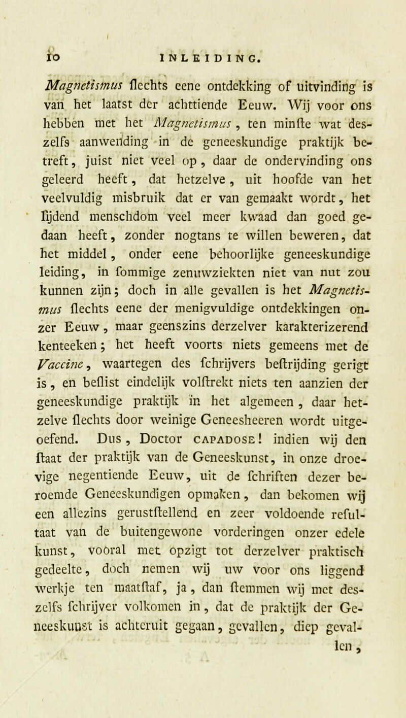 Magnctismus flcchts eene ontdekking of uitvinding is van het laatst der achttiende Eeuw. Wij voor ons hebben met het Magnctismus , ten minde wat des- zelfs aanwending in de geneeskundige praktijk be- treft, juist niet veel op, daar de ondervinding ons geleerd heeft, dat hetzelve, uit hoofde van het veelvuldig misbruik dat er van gemaakt wordt, het lijdend menschdom veel meer kwaad dan goed ge- daan heeft, zonder nogtans te willen beweren, dat het middel, onder eene behoorlijke geneeskundige leiding, in fommige zenuwziekten niet van nut zou kunnen zijn; doch in alle gevallen is het Magnetis- mus flechts eene der menigvuldige ontdekkingen on- zer Eeuw, maar geenszins derzelver karakterizerend kenteeken; het heeft voorts niets gemeens met de Vaccine, waartegen des fchrijvers beftrijding gerigt is, en beflist eindelijk volftrekt niets ten aanzien der geneeskundige praktijk in het algemeen , daar het- zelve flechts door weinige Geneesheeren wordt uitge- oefend. Dus , Doctor capadose ! indien wij den ftaat der praktijk van de Geneeskunst, in onze droe- vige negentiende Eeuw, uit de fchriften dezer be- roemde Geneeskundigen opmaken, dan bekomen wij een allezins gerustftellend en zeer voldoende reful- taat van de buitengewone vorderingen onzer edele kunst, vooral met opzigt tot derzelver praktisch gedeelte, doch nemen wij uw voor ons liggend werkje ten maat Maf, ja , dan ftemmen wij met des- zelfs fchrijver volkomen in, dat de praktijk der Ge- neeskunst is achteruit gegaan, gevallen, diep geval- len ,