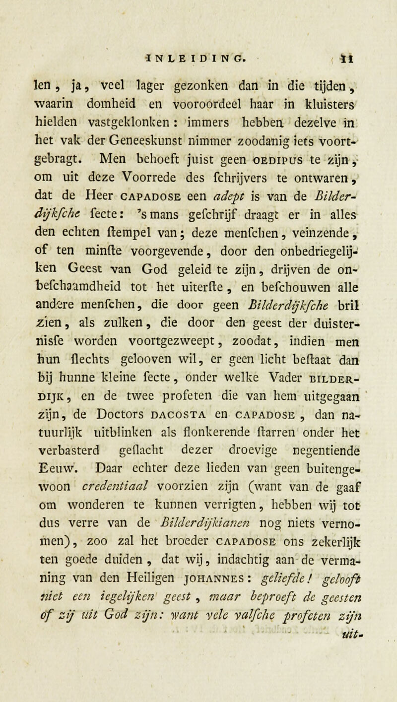 len, ja, veel lager gezonken dan in die tijden, waarin domheid en vooroordeel haar in kluisters hielden vastgeklonken : immers hebben, dezelve in het vak der Geneeskunst nimmer zoodanig iets voort- gebragt. Men behoeft juist geen oedipus te zijn, om uit deze Voorrede des fchrijvers te ontwaren, dat de Heer capadose een adept is van de Bilder- dijkfche fecte: 's mans gefchrijf draagt er in alles den echten ftempel van; deze menfchen, veinzende, of ten minde voorgevende, door den onbedriegelij- ken Geest van God geleid te zijn, drijven de on- befchaamdheid tot het uiterfte , en befchouwen alle andere menfchen, die door geen Bilderdijkfche bril zien, als zulken, die door den geest der duister- nisfe worden voortgezweept, zoodat, indien men hun Hechts gelooven wil, er geen licht beftaat dan bij hunne kleine fecte, onder welke Vader bilder- dijk, en de twee profeten die van hem uitgegaan zijn, de Doctors dacosta en capadose , dan na- tuurlijk uitblinken als flonkerende ftarren onder het verbasterd gedacht dezer droevige negentiende Eeuw. Daar echter deze lieden van geen buitenge- woon credentiaal voorzien zijn (want van de gaaf om wonderen te kunnen verrigten, hebben wij tot dus verre van de BikhrdijManen nog niets verno- men), zoo zal het broeder capadose ons zekerlijk ten goede duiden, dat wij, indachtig aan de verma- ning van den Heiligen johannes: geliefde! gelooft niet een iegehjken geest, maar beproeft de geesten of zij uit God zijn: want vele valfche profeten zijn uit-