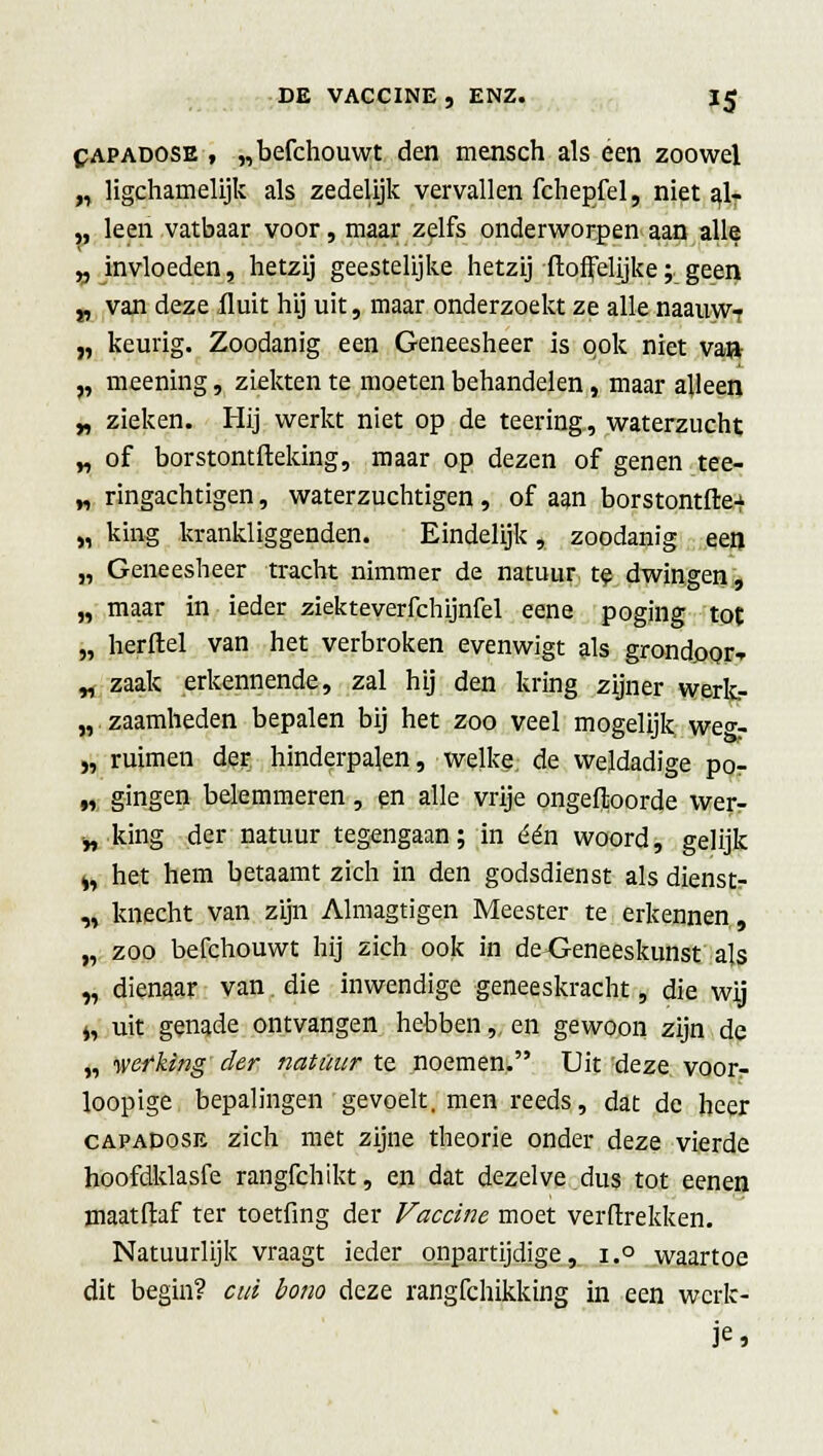 DE VACCINE , ENZ. IJ capadose , „befchouwt den mensch als een zoowel „ ligchamelijk als zedelijk vervallen fchepfel, niet a> „ leen vatbaar voor, maar zelfs onderworpen aan alle v invloeden, hetzij geestelijke hetzij {loffelijke; geen „ van deze fluit hij uit, maar onderzoekt ze alle naauwT „ keurig. Zoodanig een Geneesheer is ook niet va» „ meening, ziekten te moeten behandelen, maar alleen „ zieken. Hij werkt niet op de teering, waterzucht „ of borstontfteking, maar op dezen of genen tee- „ ringachtigen, waterzuchtigen , of aan borstontfre-^ „ king krankliggenden. Eindelijk, zoodanig een „ Geneesheer tracht nimmer de natuur te dwingen, „ maar in ieder ziekteverfchijnfel eene poging tot „ herftel van het verbroken evenwigt als grondoor-r „ zaak erkennende, zal hij den kring zijner werk- zaamheden bepalen bij het zoo veel mogelijk we°-- „ ruimen der hinderpalen, welke de weldadige po- „ gingen belemmeren, en alle vrije ongeftoorde wer- y, king der natuur tegengaan; in één woord, gelijk ^ het hem betaamt zich in den godsdienst als dienst- „ knecht van zijn Almagtigen Meester te erkennen, „ zoo befchouwt hij zich ook in de Geneeskunst als „ dienaar van. die inwendige geneeskracht, die wij j, uit genade ontvangen hebben,. en gewoon zijn de „ werking der natuur te noemen. Uit deze voor- loopige bepalingen gevoelt, men reeds, dat de heer capadose zich met zijne theorie onder deze vierde hoofdklasfe rangfchikt, en dat dezelve dus tot eenen maatflaf ter toetfing der Vaccine moet verfixekken. Natuurlijk vraagt ieder onpartijdige, i.° waartoe dit begin? cm bono deze rangfchikking in een werk- je*