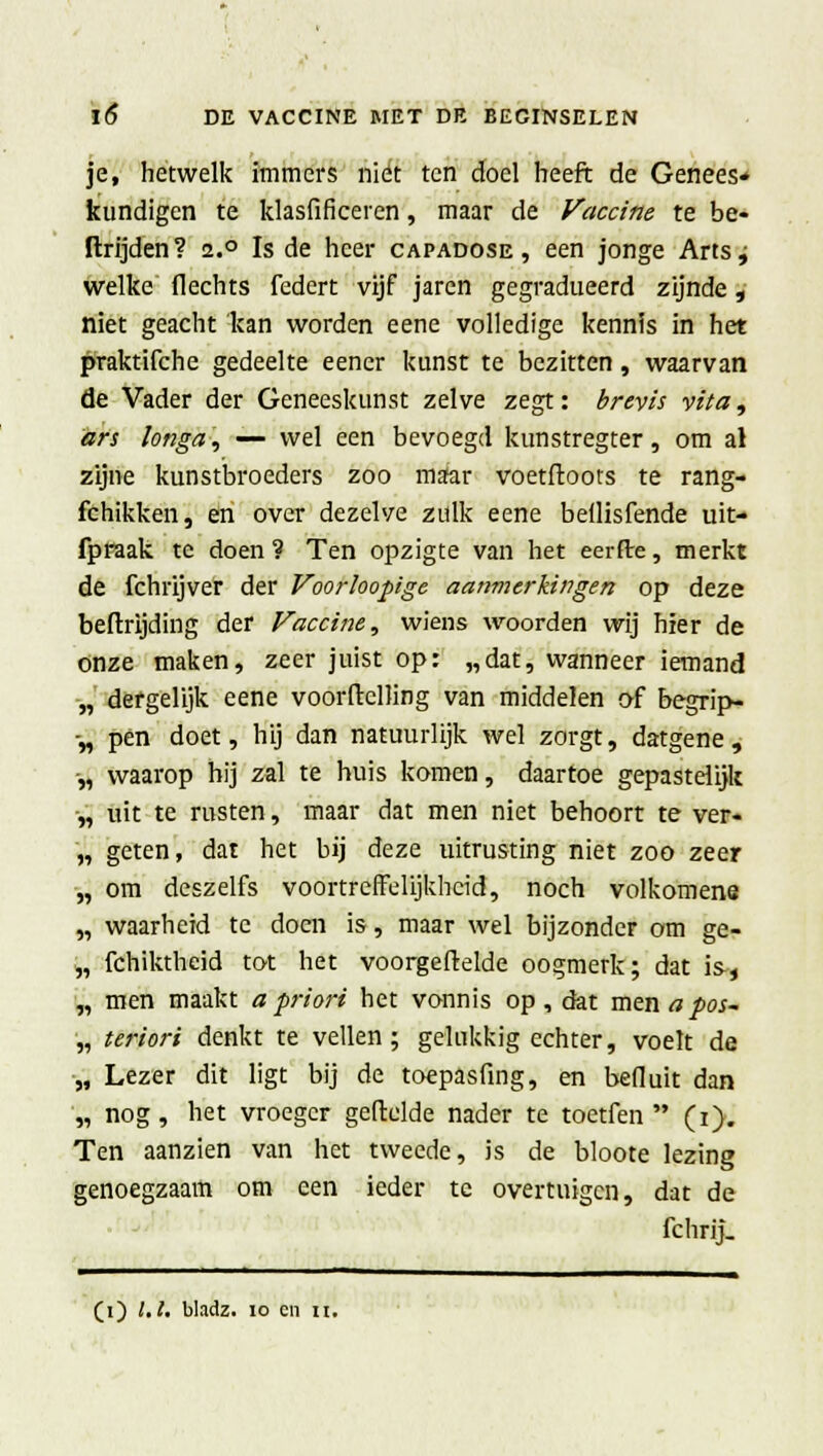 je, hetwelk immers niet ten doel heeft de Genees* kundigen te klasfificeren, maar de Vaccine te be- llrijden? i.° Is de heer capadose, een jonge Arts j welke flechts federt vijf jaren gegradueerd zijnde, niet geacht kan worden eene volledige kennis in het praktifche gedeelte eener kunst te bezitten, waarvan de Vader der Geneeskunst zelve zegt: brevis vita, ars longa, — wel een bevoegd kunstregter, om al zijne kunstbroeders zoo maar voetftoots te rang- fchikken, en over dezelve zulk eene bdlisfende uit- fpraak te doen ? Ten opzigte van het eerde, merkt de fchrijver der Voorloopige aanmerkingen op deze beftrijding der Vaccine, wiens woorden wij hier de onze maken, zeer juist op: „dat, wanneer iemand „ dergelijk eene voorflclling van middelen af begrip- -„ pen doet, hij dan natuurlijk wel zorgt, datgene, •„ waarop hij zal te huis komen, daartoe gepastelijk „ uit te rusten, maar dat men niet behoort te ver« „ geten, dat het bij deze uitrusting niet zoo zeer „ om deszelfs voortreffelijkheid, noch volkomene „ waarheid te doen is, maar wel bijzonder om ge- „ fchiktheid tot het voorgeftelde oogmerk; dat is-« „ men maakt a priori het vonnis op, dat men a pos- „ teriori denkt te vellen; gelukkig echter, voelt de „ Lezer dit ligt bij de toepasfing, en befluit dan „ nog, het vroeger geftelde nader te toetfen  (i). Ten aanzien van het tweede, is de bloote lezing genoegzaam om een ieder te overtuigen, dat de fchrij. (i) l.l. bladz. 10 en n.