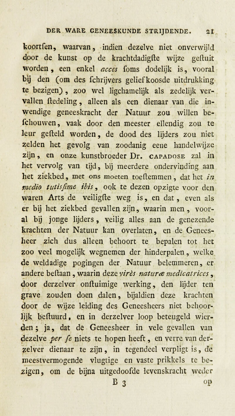 koortfen, waarvan, indien dezelve niet onverwijld door de kunst op de krachtdadigste wijze gefluit worden, een enkel acces foms dodelijk is, vooral bij den (om des fchrijvers geliefkoosde uitdrukking te bezigen) , zoo wel ligchamelijk als zedelijk ver- vallen ftedeling, alleen als een dienaar van die in- wendige geneeskracht der Natuur zou willen be- fchouvven, vaak door den meester ellendig zou te leur gefield worden, de dood des lijders zou niet zelden het gevolg van zoodanig eene handelwijze zijn, en onze kunstbroeder Dr. capadose zal in het vervolg van tijd, bij meerdere ondervinding aan het ziekbed, met ons moeten toeltemmen , dat het in medio tutisfimc ibis, ook te dezen opzigte voor den waren Arts de veiligfte weg is, en dat , even als er bij het ziekbed gevallen zijn, waarin men, voor- al bij jonge lijders, veilig alles aan de genezende krachten der Natuur kan overlaten, en de Genees- heer zich dus alleen behoort te bepalen tot het zoo veel mogelijk wegnemen der hinderpalen, welke de weldadige pogingen der Natuur belemmeren, er andere beftaan, waarin deze virès naturee medicatriecs, door derzelver onfluimige werking, den lijder ten grave zouden doen dalen, bijaldien deze krachten door de wijze leiding des Geneesheers niet behoor- lijk beftuurd, en in derzelver loop beteugeld wier- den ; ja, dat de Geneesheer in vele gevallen van dezelve per fe niets te hopen heeft, en verre van der- zelver dienaar te zijn , in tegendeel verpligt is, dé meestvermogende vlugtige en vaste prikkels te be- zigen, om de bijna uitgedoofde levenskracht weder B 3 op