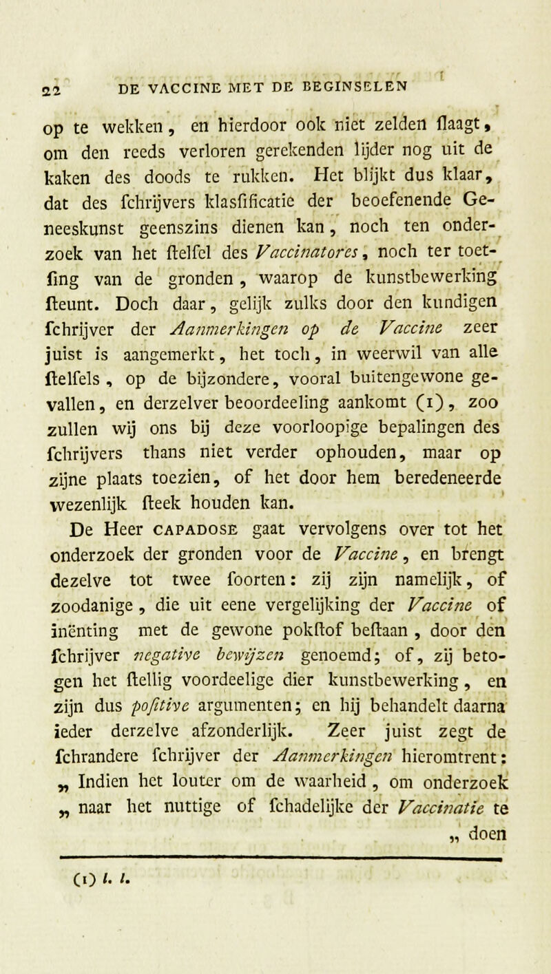 op te wekken , en hierdoor ook niet zelden Haagt, om den reeds verloren gerekenden lijder nog uit de kaken des doods te rukken. Het blijkt dus klaar, dat des fchrijvers klasfificatic der beoefenende Ge- neeskunst geenszins dienen kan, noch ten onder- zoek van het ftelfel des Vaccinatores, noch ter toet- fing van de gronden, waarop de kunstbewerking fteunt. Doch daar, gelijk zulks door den kundigen fchrijver der Aanmerkingen op de Vaccine zeer juist is aangemerkt, het toch, in weerwil van alle ftelfels , op de bijzondere, vooral buitengewone ge- vallen, en derzelver beoordeelïng aankomt (i), zoo zullen wij ons bij deze voorloopige bepalingen des fchrijvers thans niet verder ophouden, maar op zijne plaats toezien, of het door hem beredeneerde wezenlijk fteek houden kan. De Heer capadose gaat vervolgens over tot het onderzoek der gronden voor de Vaccine, en brengt dezelve tot twee foorten: zij zijn namelijk, of zoodanige , die uit eene vergelijking der Vaccine of inenting met de gewone pokftof beftaan , door den fchrijver ncgative bewijzen genoemd; of, zij beto- gen het ftellig voordeelige dier kunstbewerking, en zijn dus pofitive argumenten; en hij behandelt daarna ieder derzelve afzonderlijk. Zeer juist zegt de fchrandere fchrijver der Aanmerkingen hieromtrent: „ Indien het louter om de waarheid , om onderzoek „ naar het nuttige of fchadelijke der Vaccinatie te „ doen CO '• '•