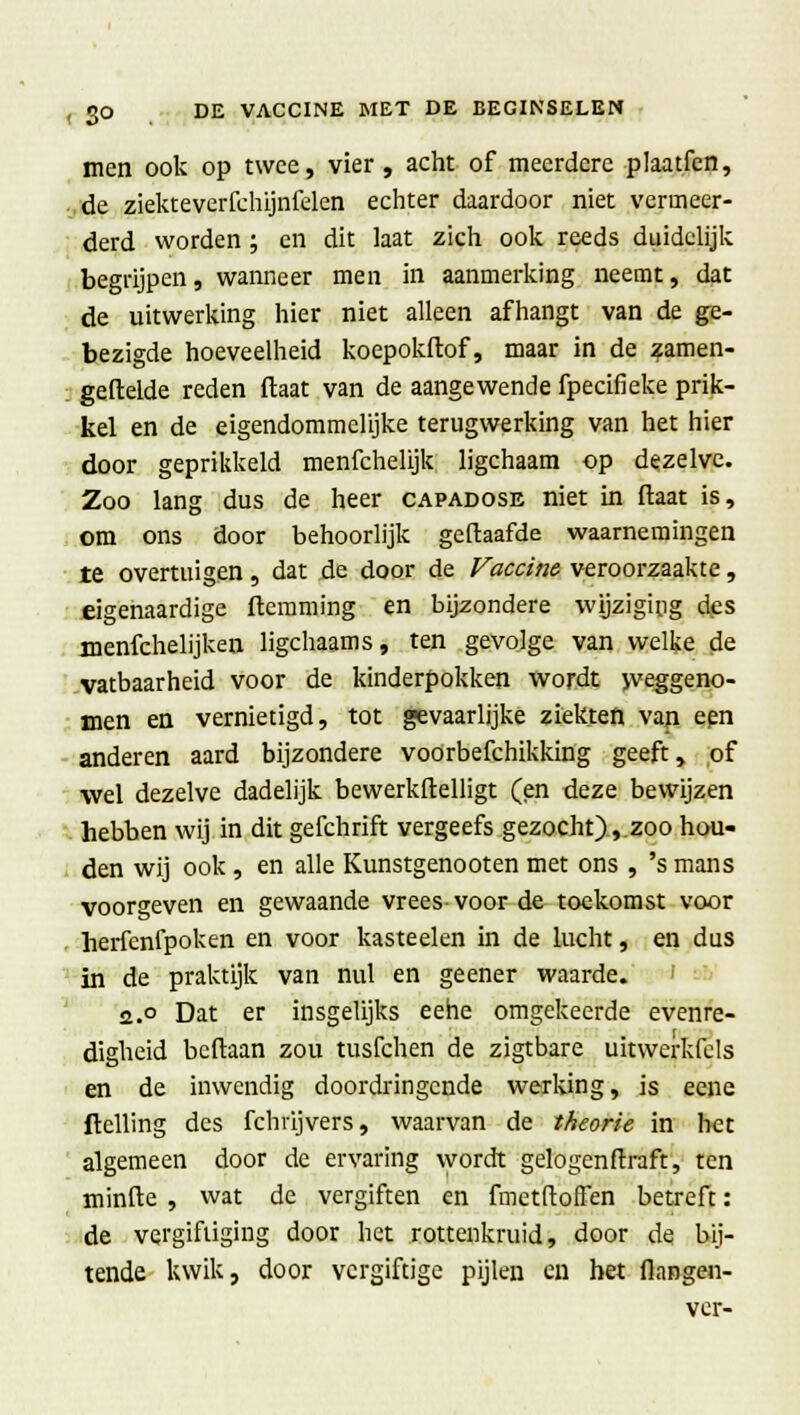 men ook op twee, vier, acht of meerdere plaatfen, de ziekteverfchijnfelen echter daardoor niet vermeer- derd worden ; en dit laat zich ook reeds duidelijk begrijpen, wanneer men in aanmerking neemt, dat de uitwerking hier niet alleen afhangt van de ge- bezigde hoeveelheid koepokftof, maar in de zamen- geflelde reden ftaat van de aangewende fpecifieke prik- kel en de eigendommelijke terugwerking van het hier door geprikkeld menfchelijk ligchaam op dezelve. Zoo lang dus de heer capadose niet in ftaat is, om ons door behoorlijk geftaafde waarnemingen te overtuigen, dat de door de Vaccine veroorzaakte, eigenaardige ftemming en bijzondere wijziging des menfchelijken ligchaams, ten gevolge van welke de vatbaarheid voor de kinderpokken wordt weggeno- men en vernietigd, tot gevaarlijke ziekten van een anderen aard bijzondere voorbefchikking geeft, of wel dezelve dadelijk bewerkftelligt (en deze bewijzen hebben wij in dit gefchrift vergeefs gezocht),.zoo hou- den wij ook, en alle Kunstgenooten met ons , 's mans voorgeven en gewaande vrees-voor de toekomst voor herfenfpoken en voor kasteelen in de lucht, en dus in de praktijk van nul en geener waarde. 2.° Dat er insgelijks eehe omgekeerde evenre- digheid bcftaan zou tusfchen de zigtbare uitwerkfels en de inwendig doordringende werking, is eene (telling des fchrijvers, waarvan de theorie in het algemeen door de ervaring wordt gelogenftraft, ten minfte , wat de vergiften en fmetftoffen betreft: de vergiftiging door het rottenkruid, door de bij- tende kwik, door vergiftige pijlen en het flangen- ver-